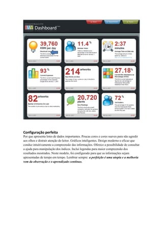 Configuração perfeita 
Por que apresenta lotes de dados importantes. Poucas cores e cores suaves para não agredir 
aos olhos e distrair atenção do leitor. Gráficos inteligentes. Design moderno e eficaz que 
conduz intuitivamente a compreensão das informações. Oferece a possibilidade de consultar 
a ajuda para manipulação dos índices. Inclui legendas para maior compreensão dos 
resultados mostrados. Neste modelo, foi configurado para que as informações sejam 
apresentadas de tempo em tempo. Lembrar sempre: a perfeição é uma utopia e a melhoria 
vem da observação e o aprendizado contínuo. 
 