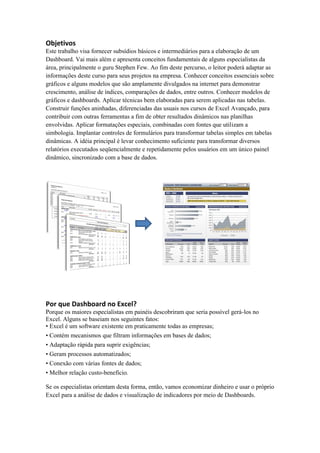 Objetivos 
Este trabalho visa fornecer subsídios básicos e intermediários para a elaboração de um 
Dashboard. Vai mais além e apresenta conceitos fundamentais de alguns especialistas da 
área, principalmente o guru Stephen Few. Ao fim deste percurso, o leitor poderá adaptar as 
informações deste curso para seus projetos na empresa. Conhecer conceitos essenciais sobre 
gráficos e alguns modelos que são amplamente divulgados na internet para demonstrar 
crescimento, análise de índices, comparações de dados, entre outros. Conhecer modelos de 
gráficos e dashboards. Aplicar técnicas bem elaboradas para serem aplicadas nas tabelas. 
Construir funções aninhadas, diferenciadas das usuais nos cursos de Excel Avançado, para 
contribuir com outras ferramentas a fim de obter resultados dinâmicos nas planilhas 
envolvidas. Aplicar formatações especiais, combinadas com fontes que utilizam a 
simbologia. Implantar controles de formulários para transformar tabelas simples em tabelas 
dinâmicas. A idéia principal é levar conhecimento suficiente para transformar diversos 
relatórios executados seqüencialmente e repetidamente pelos usuários em um único painel 
dinâmico, sincronizado com a base de dados. 
Por que Dashboard no Excel? 
Porque os maiores especialistas em painéis descobriram que seria possível gerá-los no 
Excel. Alguns se baseiam nos seguintes fatos: 
• Excel é um software existente em praticamente todas as empresas; 
• Contém mecanismos que filtram informações em bases de dados; 
• Adaptação rápida para suprir exigências; 
• Geram processos automatizados; 
• Conexão com várias fontes de dados; 
• Melhor relação custo-benefício. 
Se os especialistas orientam desta forma, então, vamos economizar dinheiro e usar o próprio 
Excel para a análise de dados e visualização de indicadores por meio de Dashboards. 
 