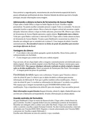 Para construir a segunda parte, necessitamos de uma ferramenta especial do Excel e pouco utilizada por profissionais da área. Estamos falando da câmera que tem a função principal, vincular informações numa imagem. 
Adicionando a câmera na barra de ferramentas de Acesso Rápido 
Clique sobre o botão Office e clique no botão Opções do Excel. Escolha a opção personalizar. Na janela escolher comandos procure a opção Todos os comandos. Na área do separador localize a opção câmera. Mova a barra de rolagem vertical até encontrar a opção desejada. Selecione câmera e clique no botão adicionar, pressione OK. Observe que a barra de ferramentas de Acesso Rápido apresenta a opção câmera. Registrando com a câmera Volte par a guia Dados e selecione o intervalo G2:J6. Clique sobre o botão câmera na barra de ferramenta de Acesso Rápido. Vá para a guia Dashboard e se posicione na célula C12, desenhe um retângulo que se estenderá até a coluna G. Uma imagem da tabela é inserida automaticamente. Recomendável remover as linhas de grade das planilhas para mostrar um design diferente do Excel. 
Vantagens da câmera 
É um objeto e não uma tabela agregada a grade da planilha. Dessa forma, pode ser redimensionada com facilidade. 
É uma imagem que contém um link com a tabela original. 
Faça um teste, dê um clique duplo sobre a imagem e automaticamente será deslocado para a tabela original. Altere na tabela original o texto São Paulo por Paraná e retorne para a guia DASHBOARD. Não esqueça: Qualquer alteração realizada na tabela original a imagem sofre as devidas modificações. Altere novamente de Paraná para São Paulo. Desvantagens: 
A imagem perde um pouco de qualidade. 
Flexibilidade da tabela Agora vem a sobremesa. Vá para a guia Vínculos e altere o valor da célula B1 para 2 e observe que os dados da tabela se alteram para mostrar informações do fabricante B. Note que o gráfico também sofreu modificações. Altere o valor da célula B1 para 3 e receberá as informações do fabricante C na tabela e no gráfico. Não esqueça que a imagem incorporada na guia DASHBOARD também sofre modificações. Veja a importância da célula B1 para esta situação. Faça sua análise pessoal. 
Mais informações na guia Vínculos Na guia Vínculos, célula E1, digite =Dados!A3 para criar um link com o fabricante correspondente. Arraste a fórmula para as células abaixo. 
Usando controles de formulário 
Na guia Dashboard. Clique no menu do Desenvolvedor. Clique sobre o botão Inserir da guia Controles. Escolha o segundo botão Caixa de combinação (controle de formulário). Desenhar um retângulo sobre a célula vazia sobre São Paulo. Clique com o botão direito sobre o controle e escolha a opção Formatar Controle. Na aba Controle preencha o intervalo de entrada com Vínculos!$E$1:$E$3. Registre o vínculo selecionando com Vínculos!$B$1 e pressione ok. Escolha a opção Fabricante 1. 
Escolha outro fabricante na caixa de controle e veja o resultado.  