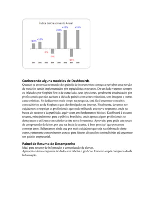Conhecendo alguns modelos de Dashboards 
Quando se envereda no mundo dos painéis de instrumentos começa a perceber uma porção de modelos sendo implementados por especialistas e novatos. De um lado veremos sempre os iniciados por Stephen Few e de outro lado, seus opositores, geralmente encabeçados por profissionais que não aceitam a idéia de painéis com cores reduzidas, sem imagens e outras características. Se dedicarmos mais tempo na pesquisa, será fácil encontrar conceitos contraditórios ao de Stephen e que são divulgados na internet. Finalmente, devemos ser cuidadosos e respeitar os profissionais que estão trilhando este novo segmento, onde na busca do sucesso e da perfeição, equivocam em fundamentos básicos. Dashboard é assunto recente, principalmente, para o público brasileiro, onde apenas alguns profissionais se destacaram e utilizam com sabedoria esta nova ferramenta. Aproveito para pedir um pouco de compreensão do leitor, por que na ânsia de acertar, é bem provável que possamos cometer erros. Salientamos ainda que por mais cuidadoso que seja na elaboração deste curso, certamente construiremos espaço para futuras discussões contraditórias até encontrar um padrão empresarial. 
Painel de Resumo de Desempenho 
Ideal para resumo de informação e comunicação de alertas. 
Apresenta vários conjuntos de dados em tabelas e gráficos. Fornece ampla compreensão da Informação.  