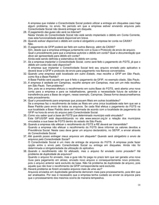 A empresa que instalar o Conectividade Social poderá utilizar a entrega em disquetes caso haja
      algum problema, no envio. No período em que a empresa estiver enviando arquivos pelo
      Conectividade Social não deverá entregar em disquete.
28.   O pagamento das guias não será na Internet?
      Nesta Versão do Conectividade Social não está sendo implantado o débito em Conta Corrente,
      mas esta funcionalidade estará disponível em breve.
29.   Quando estiver disponível o débito em conta é obrigatório a empresa ter conta na CAIXA?
      Não.
30.   O pagamento da GFIP poderá ser feito em outros Bancos, além da CAIXA?
      Sim, desde que a empresa entregue juntamente com a Guia o Protocolo de envio de arquivo.
      Qual o procedimento para que a empresa autorize o débito em conta? Qual a documentação que
      deve ser apresentada para débito em conta?
      Ainda está sendo definida a sistemática do débito em conta.
31.   Se a empresa implantar o Conectividade Social, como será feito o pagamento do FGTS, já que o
      débito em conta não está disponível?
      A empresa que implantar o Conectividade Social terá seu arquivo enviado pelo aplicativo e
      deverá levar a GFIP e protocolo de envio para pagamento nos Bancos conveniados.
32.   Quando uma empresa está localizada em outro Estado, mas recolhe a GFIP em São Paulo,
      como fica a Base Padrão?
      A Base Padrão será aquela em que é feito o pagamento da GFIP, no exemplo citado, São Paulo.
33.   A empresa é sediada em Campinas, recolhe sempre em Campinas, mas em um mês recolheu
      em São Paulo. Tem problema?
      Sim, pois se a empresa efetuou o recolhimento em outra Base do FGTS, será aberta uma nova
      conta para a empresa e para os trabalhadores, gerando a necessidade futura de solicitar a
      transferência para a Base de origem, nesse exemplo, Campinas. Dessa forma desaconselhamos
      este procedimento.
34.   Qual o procedimento para empresas que possuam filiais em outras localidades?
      Se a empresa faz o recolhimento de todas as filiais em uma única localidade esta tem que ser a
      Base Padrão para envio de todos os arquivos. Se cada filial efetua o pagamento do FGTS na
      sua localidade a Base Padrão deve ser informada de acordo com a localidade de pagamento da
      GFIP na hora do envio do arquivo pelo Conectividade Social.
35.   Como vou saber qual a base de FGTS que determinado município está vinculado?
      Esta GIFUG/SP está disponibilizando no site www.sescon.org.br a relação dos municípios
      vinculados a sua base de FGTS dentro do estado de São Paulo.
36.   Quando a empresa não efetuar o recolhimento do FGTS a RE deverá ser transmitida?
      Quando a empresa não efetuar o recolhimento do FGTS deve informar os valores devidos a
      Previdência Social. Neste caso deve gerar um arquivo declaratório, no SEFIP, e enviar através
      do Conectividade Social.
37.   Até quando posso entregar meus arquivos em disquete? Quando será obrigatório o envio de
      arquivos pelo Conectividade Social?
      O Conectividade Social é um meio de entrega de arquivos do FGTS. A empresa pode fazer
      opção entre o envio pelo Conectividade Social ou entrega em disquetes. Ainda não foi
      determinada a obrigatoriedade da utilização do aplicativo.
38.   Quando o recolhimento não foi efetuado, mas o arquivo foi enviado como proceder? Há
      problema de duplicidade de arquivos?
      Quando o arquivo foi enviado, mas a guia não foi paga no prazo tem que ser gerada uma nova
      Guia para pagamento em atraso, enviado novo arquivo e consequentemente novo protocolo,
      pois o arquivo anterior será excluído da base. Não há problema de duplicidade de arquivo, pois
      aquele que não tiver o recolhimento da GFIP correspondente será excluído.
39.   Haverá problema se forem enviados arquivos mais de uma vez?
      Arquivos enviados em duplicidade geralmente demoram mais para processamento, pois têm que
      ser analisados. Por isso é necessário que a empresa tenha cuidado ao enviar os arquivos para
      que o processamento dos mesmos ocorra de maneira tempestiva.

                                                                                                 10
 