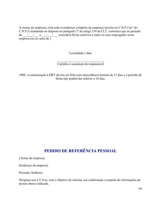 A (nome da empresa), com sede á (endereço completo da empresa) inscrita no C.N.P.J (n.º do
C.N.P.J) atendendo ao disposto no parágrafo 2º do artigo 139 da CLT, comunica que no período
de ___/___/___ a ___/___/___ concedera férias coletivas a todos os seus empregados nesta
empresa (ou no setor de )



                                       Localidade e data

                             ______________________________
                             Carimbo e assinatura do responsável


OBS: a comunicação á DRT devera ser feita com antecedência mínima de 15 dias e o período de
                        férias não poderá der inferior a 10 dias.




                    PEDIDO DE REFERÊNCIA PESSOAL
( Nome da empresa)

(Endereço da empresa)

Prezados Senhores

Dirigimo-nos a V.S.as, com o objetivo de solicitar sua colaboração a respeito de informações da
pessoa abaixo indicada.
                                                                                             100
 