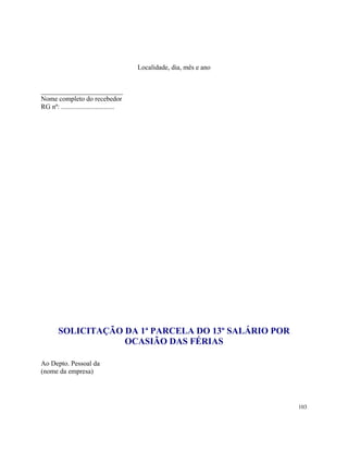 Localidade, dia, mês e ano


________________________
Nome completo do recebedor
RG nº: ...............................




        SOLICITAÇÃO DA 1ª PARCELA DO 13º SALÁRIO POR
                    OCASIÃO DAS FÉRIAS

Ao Depto. Pessoal da
(nome da empresa)




                                                                      103
 