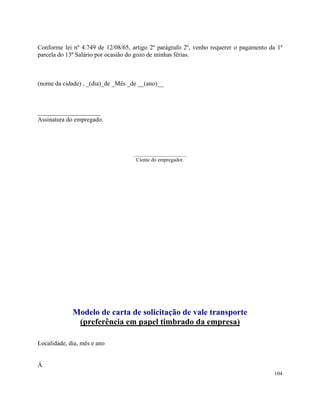Conforme lei nº 4.749 de 12/08/65, artigo 2º parágrafo 2º, venho requerer o pagamento da 1ª
parcela do 13º Salário por ocasião do gozo de minhas férias.



(nome da cidade) , _(dia)_de _Mês _de __(ano)__



____________________
Assinatura do empregado.




                                   ____________________
                                    Ciente do empregador.




             Modelo de carta de solicitação de vale transporte
              (preferência em papel timbrado da empresa)

Localidade, dia, mês e ano


Á
                                                                                        104
 