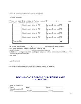Nome da empresa que fornecera os vales transportes

Prezados Senhores:

Vimos por meio desta solicitar a V.S.as, o envio de __________( ___________) vales
transportes , conforme discriminamos abaixo:
                    Vales no valor facial de R$  Perfazendo um total R$
                                                 de
                    Vales no valor facial de R$  Perfazendo um total R$
                                                 de
                    Vales no valor facial de R$  Perfazendo um total R$
                                                 de
                    Vales no valor facial de R$  Perfazendo um total R$
                                                 de
     Total geral de                                                  R$

Os mesmo beneficiarão ________(_______________) funcionários de nossa empresa.
Para tanto anexamos cheque visado no valor de R$ _________ (_____________________),
contra o banco _______________ onde possuímos nossa conta.
Solicitamos o obséquio de emitir recibo para que possa constar em nossa contabilidade e para
fins de exibição a fiscalização.
Sem mais,


Atenciosamente


( Carimbo e assinatura do responsável pelo Depto Pessoal da empresa)




          DECLARAÇÃO DE OPÇÃO PARA FINS DE VALE
                      TRANSPORTE

Nome do empregado: __________________________________________________
Cargo: ______________ Setor: ____________________ Seção: ______________
Endereço residencial: __________________________________________________
Bairro: ________________Cidade: ___________________ Estado: _____________
                                                                                         105
 