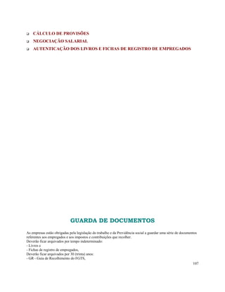 CÁLCULO DE PROVISÕES
    NEGOCIAÇÃO SALARIAL
    AUTENTICAÇÃO DOS LIVROS E FICHAS DE REGISTRO DE EMPREGADOS




                             GUARDA DE DOCUMENTOS
As empresas estão obrigadas pela legislação do trabalho e da Previdência social a guardar uma série de documentos
referentes aos empregados e aos impostos e contribuições que recolher.
Deverão ficar arquivados por tempo indeterminado:
- Livros e
- Fichas de registro de empregados,
Deverão ficar arquivados por 30 (trinta) anos:
- GR - Guia de Recolhimento do FGTS,
                                                                                                               107
 