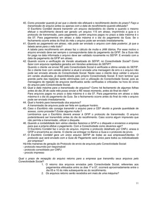 40. Como proceder quando já sei que o cliente não efetuará o recolhimento dentro do prazo? Faço a
        transmissão do arquivo antes ou apenas com a data de recolhimento quando efetuada?
        O Escritório Contábil deverá transmitir um arquivo declaratório do cliente e quando o mesmo
        efetuar o recolhimento deverá ser gerado um arquivo 115 em atraso, imprimindo a guia e o
        protocolo de transmissão, para pagamento, porém arquivos pagos no prazo a data máxima é o
        dia 07. Para pagamentos em atraso a data máxima é o dia do pagamento da Guia. Se o
        fechamento ocorre antes do final do mês o arquivo pode ser enviado imediatamente.
   41. Quanto ao pagamento em atraso, não pode ser enviado o arquivo com data posterior, já que a
        tabela serve para o mês todo?
        A tabela para recolhimento em atraso faz o cálculo de multa e JAM diários. Por esse motivo o
        arquivo enviado deve ser sempre o correspondente data do pagamento da GFIP. Se a Guia não
        for paga na data informada o arquivo deve ser validado novamente no SEFIP. E enviado com a
        data de pagamento da GFIP em atraso.
   42. Quando ocorre a verificação da Versão atualizada do SEFIP, no Conectividade Social? Como
        fazer com arquivos rejeitados gerados em Versões anteriores do SEFIP?
        Quando o cliente vai enviar RE pelo Conectividade Social é verificada a última versão do SEFIP.
        Se o cliente tiver com versão anterior a atual é enviada uma mensagem de erro e o arquivo não
        pode ser enviado através do Conectividade Social. Neste caso o cliente deve validar o arquivo
        em versão atualizada, já disponibilizada pelo próprio Conectividade Social. É bom lembrar que
        grande parte das rejeições serão eliminadas com a utilização do Conectividade Social, pois as
        mensagens de rejeição de arquivos danificados serão verificadas e criticadas na hora do envio
        do arquivo pelo Conectividade Social.
   43. Qual a data máxima para a transmissão de arquivos? Como há fechamento de algumas folhas
        antes do dia 28 de cada mês posso enviar a RE nesse momento, antes do final do mês?
        Para arquivos pagos no prazo a data máxima é o dia 07. Para pagamentos em atraso a data
        máxima é o dia do pagamento da Guia. Se o fechamento ocorre antes do final do mês o arquivo
        pode ser enviado imediatamente.
   44. Qual o horário para transmissão dos arquivos?
        A transmissão de arquivos pode ser feita em qualquer horário.
   45. Caso o Escritório não consiga transmitir o arquivo para a CEF devido a grande quantidade de
        acesso, como proceder? Existe alguma multa ?
        Lembramos que o Escritório deverá anexar à GFIP o protocolo de transmissão. O arquivo
        poderá/deverá ser transmitido antes do dia do recolhimento. Caso ocorra algum imprevisto que
        não permita a transmissão, utilizar o disquete.
   46. Quando a contabilidade tem vários clientes fazemos a GFIP e o disquete e enviamos a empresa
        para que a própria efetue o pagamento. Com a Conectividade como devemos agir?
        O Escritório Contábil faz o envio do arquivo, imprime o protocolo detalhado por CNPJ, anexa à
        GFIP e encaminha ao cliente. O cliente vai entregar no Banco a Guia e o protocolo de envio.
   47. O Escritório Contábil gera um único arquivo SEFIP de todas as sua empresas/Clientes. O
        protocolo que será enviado com a Guia de Pagamento será único para todos ou individualizado
        por empresa?
   Há três maneiras de geração do Protocolo de envio de arquivos pelo Conectividade Social:
   - protocolo resumido por responsável
   - protocolo consolidado por CNPJ
   - procolo impresso

Qual o prazo de recepção do arquivo retorno para a empresa que transmitiu seus arquivos pelo
Conectividade Social?
                   1. O retorno dos arquivos enviados pelo Conectividade Social, referentes aos
                      pagamentos efetuados entre os dias 1º e 07, ocorrerá aproximadamente entre o
                      dia 05 e 10 do mês subsequente ao do recolhimento.
                   2. Os arquivos retorno serão recebidos em mais de uma máquina?


                                                                                                    11
 