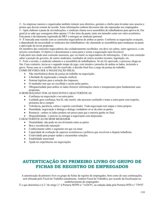 2 - As empresas maiores e organizadas também reúnem seus diretores, gerentes e chefes para levantar seus anseios e
pontos que devem constar do acordo. Estas informações embora devessem não são repassadas aos empregados.
3 - Após elaborar a pauta de reivindicações, o sindicato chama nova assembléia de trabalhadores para aprova-la. Em
geral já se sabe que conseguira obter apenas 1/3 dos itens da pauta, tanto em tamanho como em valor econômico.
Esta pauta é devidamente registrada da DRT e entregue ao sindicato patronal.
4 - É marcada uma reunião com as comissões negociadoras de ambas as partes. Conforme as negociações avançam,
e dependendo da necessidade os sindicatos dos trabalhadores vão chamando as assembléias para mudanças na pauta
e aprovação de novas propostas.
Os membros das comissões negociadoras são cuidadosamente escolhidos: um deve ser calmo, outro agressivo, e um
terceiro conciliador. O objetivo é desestruturar a outra parte e tornar a negociação mais favorável.
Cada parte tem ainda uma comissão assessora, que vai munir os negociadores de informações . Cabe a esta comissão
saber a posição do governo, de outros sindicatos, resultados de outros acordos recentes, legislação, etc.
5 - Feito o acordo, o sindicato submete-o a assembléia de trabalhadores. Se ele for aprovado, o processo chega ao
fim. Caso contrario, inicia-se o segundo tempo do jogo, com tensões e pressões de ambos os lados, incluindo a
greve. Nesse caso se o conflito não for resolvido, a decisão final fica a cargo da justiça do trabalho.
COMO DEVERIA SER A NEGOCIAÇÃO IDEAL
     • Não interferência direta da justiça do trabalho na negociação;
     • Liberdade de organização e atuação sindical;
     • Sistema legitimo para a solução dos impasses;
     • O mediador tem que ser escolhido e aceito pelas partes;
     • Obrigatoriedade para ambos os lados fornecer informações claras e transparentes para fundamentar suas
          propostas;
O BOM DIALOGO TEM AS SEGUINTES CARACTERÍSTICAS
     • Confiança na negociação e na outra parte;
     • Lealdade gera confiança, boa fé, não mentir, não procurar confundir e tratar a outra parte com respeito,
          prometeu deve cumprir
     • Tolerância, paciência, calma e espirito conciliador. Toda negociação tem etapas e ritmo próprio.
     • Humildade, negociação é dialogo e dialogo verdadeiro só se da entre as partes.
     • Renúncia - ambos os lados perdem um pouco para que a maioria ganhe no final.
     • Disponibilidade - é preciso se entregar a negociação com disposição.
CARACTERÍSTICAS DO BOM MEDIADOR
     • Neutralidade: não pode ter envolvimento entre as partes
     • Boa e reconhecida reputação
     • Conhecimento sobre o segmento em que vai atuar
     • Capacidade de avaliação de aspectos econômicos e políticos que envolvem a disputa trabalhista
     • Criatividade para propor saídas e encaminhar soluções
     • Estabilidade emocional
     • Ajuda ter experiências em negociações




   AUTENTICAÇÃO DO PRIMEIRO LIVRO OU GRUPO DE
       FICHAS DE REGISTRO DE EMPREGADOS
  A autenticação do primeiro livro ou grupo de fichas de registro de empregados, bem como de suas continuações,
   será efetuada pelo Fiscal do Trabalho (atualmente, Auditor Fiscal do Trabalho), por ocasião da fiscalização no
                                           estabelecimento do empregador.
É o que determina o § 2.º do artigo 2.º d Portaria MTPS n.º 3.626/91, na redação dada pela Portaria MTb n.º 739/97.

                                                                                                                110
 