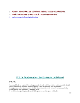 PCMSO – PROGRAMA DE CONTROLE MÉDIDO SAÚDE OCUPACIONAL
    PPRA – PROGRAMA DE PREVENÇÃO RISCOS AMBIENTAIS
    http://www.mte.gov.br/Temas/SegSau/default.asp




            E P I - Equipamento De Proteção Individual

Definição
Conforme definido em Lei, considera-se Equipamento de Proteção Individual, todo dispositivo de uso individual, de
fabricação nacional ou estrangeira destinado a proteger a saúde ou integridade física do trabalhador.
Os equipamentos variam de acordo com a atividade da empresa sendo os mais comuns: luva, mascara, calçado,
óculos, capacete, cinto de segurança e protetor de ouvido.
O uso do E.P.I é obrigatório para todas as atividades que envolvam riscos para o trabalhador.
                                                                                                             112
 