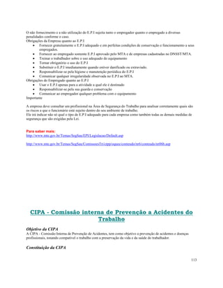 O não fornecimento e a não utilização do E.P.I sujeita tanto o empregador quanto o empregado a diversas
penalidades conforme o caso.
Obrigações da Empresa quanto ao E.P.I
    • Fornecer gratuitamente o E.P.I adequado e em perfeitas condições de conservação e funcionamento a seus
        empregados.
    • Fornecer ao empregado somente E.P.I aprovado pelo MTA e de empresas cadastradas no DNSST/MTA.
    • Treinar o trabalhador sobre o uso adequado do equipamento
    • Tornar obrigatório o uso do E.P.I
    • Substituir o E.P.I imediatamente quando estiver danificado ou extraviado.
    • Responsabilizar-se pela higiene e manutenção periódica do E.P.I
    • Comunicar qualquer irregularidade observada no E.P.I ao MTA.
Obrigações do Empregado quanto ao E.P.I
    • Usar o E.P.I apenas para a atividade a qual ele é destinado
    • Responsabilizar-se pela sua guarda e conservação
    • Comunicar ao empregador qualquer problema com o equipamento
Importante

A empresa deve consultar um profissional na Área de Segurança do Trabalho para analisar corretamente quais são
os riscos a que o funcionário está sujeito dentro do seu ambiente de trabalho.
Ele irá indicar não só qual o tipo de E.P.I adequado para cada empresa como também todas as demais medidas de
segurança que são exigidas pela Lei.


Para saber mais:
http://www.mte.gov.br/Temas/SegSau/EPI/Legislacao/Default.asp

http://www.mte.gov.br/Temas/SegSau/ComissoesTri/ctpp/oquee/conteudo/nr6/conteudo/nr06b.asp




  CIPA - Comissão interna de Prevenção a Acidentes do
                       Trabalho
Objetivo da CIPA
A CIPA - Comissão Interna de Prevenção de Acidentes, tem como objetivo a prevenção de acidentes e doenças
profissionais, tonando compatível o trabalho com a preservação da vida e da saúde do trabalhador.

Constituição da CIPA

                                                                                                            113
 