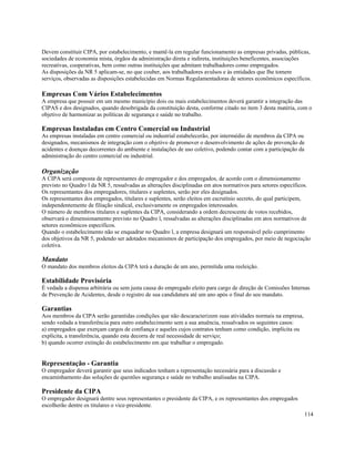 Devem constituir CIPA, por estabelecimento, e mantê-la em regular funcionamento as empresas privadas, públicas,
sociedades de economia mista, órgãos da administração direta e indireta, instituições beneficentes, associações
recreativas, cooperativas, bem como outras instituições que admitam trabalhadores como empregados.
As disposições da NR 5 aplicam-se, no que couber, aos trabalhadores avulsos e às entidades que Ihe tomem
serviços, observadas as disposições estabelecidas em Normas Regulamentadoras de setores econômicos específicos.

Empresas Com Vários Estabelecimentos
A empresa que possuir em um mesmo município dois ou mais estabelecimentos deverá garantir a integração das
CIPAS e dos designados, quando desobrigada da constituição desta, conforme citado no item 3 desta matéria, com o
objetivo de harmonizar as políticas de segurança e saúde no trabalho.

Empresas Instaladas em Centro Comercial ou Industrial
As empresas instaladas em centro comercial ou industrial estabelecerão, por intermédio de membros da CIPA ou
designados, mecanismos de integração com o objetivo de promover o desenvolvimento de ações de prevenção de
acidentes e doenças decorrentes do ambiente e instalações de uso coletivo, podendo contar com a participação da
administração do centro comercial ou industrial.

Organização
A CIPA será composta de representantes do empregador e dos empregados, de acordo com o dimensionamento
previsto no Quadro l da NR 5, ressalvadas as alterações disciplinadas em atos normativos para setores específicos.
Os representantes dos empregadores, titulares e suplentes, serão por eles designados.
Os representantes dos empregados, titulares e suplentes, serão eleitos em escrutínio secreto, do qual participem,
independentemente de filiação sindical, exclusivamente os empregados interessados.
O número de membros titulares e suplentes da CIPA, considerando a ordem decrescente de votos recebidos,
observará o dimensionamento previsto no Quadro l, ressalvadas as alterações disciplinadas em atos normativos de
setores econômicos específicos.
Quando o estabelecimento não se enquadrar no Quadro l, a empresa designará um responsável pelo cumprimento
dos objetivos da NR 5, podendo ser adotados mecanismos de participação dos empregados, por meio de negociação
coletiva.

Mandato
O mandato dos membros eleitos da CIPA terá a duração de um ano, permitida uma reeleição.

Estabilidade Provisória
É vedada a dispensa arbitrária ou sem justa causa do empregado eleito para cargo de direção de Comissões Internas
de Prevenção de Acidentes, desde o registro de sua candidatura até um ano após o final do seu mandato.

Garantias
Aos membros da CIPA serão garantidas condições que não descaracterizem suas atividades normais na empresa,
sendo vedada a transferência para outro estabelecimento sem a sua anuência, ressalvados os seguintes casos:
a) empregados que exerçam cargos de confiança e aqueles cujos contratos tenham como condição, implícita ou
explícita, a transferência, quando esta decorra de real necessidade de serviço;
b) quando ocorrer extinção do estabelecimento em que trabalhar o empregado.


Representação - Garantia
O empregador deverá garantir que seus indicados tenham a representação necessária para a discussão e
encaminhamento das soluções de questões segurança e saúde no trabalho analisadas na CIPA.

Presidente da CIPA
O empregador designará dentre seus representantes o presidente da CIPA, e os representantes dos empregados
escolherão dentre os titulares o vice-presidente.
                                                                                                               114
 
