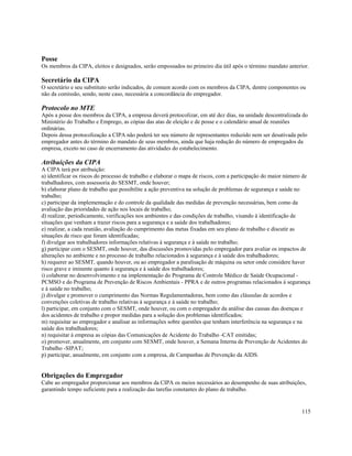 Posse
Os membros da CIPA, eleitos e designados, serão empossados no primeiro dia útil após o término mandato anterior.

Secretário da CIPA
O secretário e seu substituto serão indicados, de comum acordo com os membros da CIPA, dentre componentes ou
não da comissão, sendo, neste caso, necessária a concordância do empregador.

Protocolo no MTE
Após a posse dos membros da CIPA, a empresa deverá protocolizar, em até dez dias, na unidade descentralizada do
Ministério do Trabalho e Emprego, as cópias das atas de eleição e de posse e o calendário anual de reuniões
ordinárias.
Depois dessa protocolização a CIPA não poderá ter seu número de representantes reduzido nem ser desativada pelo
empregador antes do término do mandato de seus membros, ainda que haja redução do número de empregados da
empresa, exceto no caso de encerramento das atividades do estabelecimento.

Atribuições da CIPA
A CIPA terá por atribuição:
a) identificar os riscos do processo de trabalho e elaborar o mapa de riscos, com a participação do maior número de
trabalhadores, com assessoria do SESMT, onde houver;
b) elaborar plano de trabalho que possibilite a ação preventiva na solução de problemas de segurança e saúde no
trabalho;
c) participar da implementação e do controle da qualidade das medidas de prevenção necessárias, bem como da
avaliação das prioridades de ação nos locais de trabalho;
d) realizar, periodicamente, verificações nos ambientes e das condições de trabalho, visando à identificação de
situações que venham a trazer riscos para a segurança e a saúde dos trabalhadores;
e) realizar, a cada reunião, avaliação do cumprimento das metas fixadas em seu plano de trabalho e discutir as
situações de risco que foram identificadas;
f) divulgar aos trabalhadores informações relativas à segurança e à saúde no trabalho;
g) participar com o SESMT, onde houver, das discussões promovidas pelo empregador para avaliar os impactos de
alterações no ambiente e no processo de trabalho relacionados à segurança e à saúde dos trabalhadores;
h) requerer ao SESMT, quando houver, ou ao empregador a paralisação de máquina ou setor onde considere haver
risco grave e iminente quanto à segurança e à saúde dos trabalhadores;
i) colaborar no desenvolvimento e na implementação do Programa de Controle Médico de Saúde Ocupacional -
PCMSO e do Programa de Prevenção de Riscos Ambientais - PPRA e de outros programas relacionados à segurança
e à saúde no trabalho;
j) divulgar e promover o cumprimento das Normas Regulamentadoras, bem como das cláusulas de acordos e
convenções coletivas de trabalho relativas à segurança e à saúde no trabalho;
l) participar, em conjunto com o SESMT, onde houver, ou com o empregador da análise das causas das doenças e
dos acidentes de trabalho e propor medidas para a solução dos problemas identificados;
m) requisitar ao empregador e analisar as informações sobre questões que tenham interferência na segurança e na
saúde dos trabalhadores;
n) requisitar à empresa as cópias das Comunicações de Acidente do Trabalho -CAT emitidas;
o) promover, anualmente, em conjunto com SESMT, onde houver, a Semana Interna de Prevenção de Acidentes do
Trabalho -SIPAT;
p) participar, anualmente, em conjunto com a empresa, de Campanhas de Prevenção da AIDS.


Obrigações do Empregador
Cabe ao empregador proporcionar aos membros da CIPA os meios necessários ao desempenho de suas atribuições,
garantindo tempo suficiente para a realização das tarefas constantes do plano de trabalho.


                                                                                                               115
 
