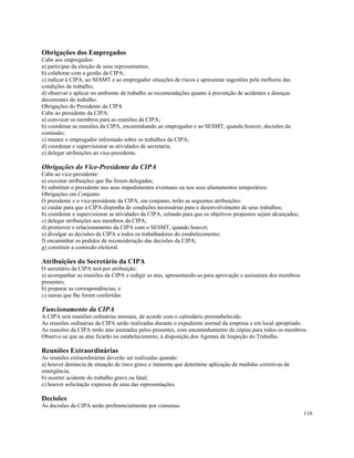 Obrigações dos Empregados
Cabe aos empregados:
a) participar da eleição de seus representantes;
b) colaborar com a gestão da CIPA;
c) indicar à CIPA, ao SESMT e ao empregador situações de riscos e apresentar sugestões pela melhoria das
condições de trabalho;
d) observar e aplicar no ambiente de trabalho as recomendações quanto à prevenção de acidentes e doenças
decorrentes do trabalho.
Obrigações do Presidente da CIPA
Cabe ao presidente da CIPA:
a) convocar os membros para as reuniões da CIPA;
b) coordenar as reuniões da CIPA, encaminhando ao empregador e ao SESMT, quando houver, decisões da
comissão;
c) manter o empregador informado sobre os trabalhos da CIPA;
d) coordenar e supervisionar as atividades de secretaria;
e) delegar atribuições ao vice-presidente.

Obrigações do Vice-Presidente da CIPA
Cabe ao vice-presidente:
a) executar atribuições que lhe forem delegadas;
b) substituir o presidente nos seus impedimentos eventuais ou nos seus afastamentos temporários.
Obrigações em Conjunto
O presidente e o vice-presidente da CIPA, em conjunto, terão as seguintes atribuições:
a) cuidar para que a CIPA disponha de condições necessárias para o desenvolvimento de seus trabalhos;
b) coordenar e supervisionar as atividades da CIPA, zelando para que os objetivos propostos sejam alcançados;
c) delegar atribuições aos membros da CIPA;
d) promover o relacionamento da CIPA com o SESMT, quando houver;
e) divulgar as decisões da CIPA a todos os trabalhadores do estabelecimento;
f) encaminhar os pedidos de reconsideração das decisões da CIPA;
g) constituir a comissão eleitoral.

Atribuições do Secretário da CIPA
O secretário da CIPA terá por atribuição:
a) acompanhar as reuniões da CIPA e redigir as atas, apresentando-as para aprovação e assinatura dos membros
presentes;
b) preparar as correspondências; e
c) outras que lhe forem conferidas

Funcionamento da CIPA
A CIPA terá reuniões ordinárias mensais, de acordo com o calendário preestabelecido.
As reuniões ordinárias da CIPA serão realizadas durante o expediente normal da empresa e em local apropriado.
As reuniões da CIPA terão atas assinadas pelos presentes, com encaminhamento de cópias para todos os membros.
Observe-se que as atas ficarão no estabelecimento, à disposição dos Agentes de Inspeção do Trabalho.

Reuniões Extraordinárias
As reuniões extraordinárias deverão ser realizadas quando:
a) houver denúncia de situação de risco grave e iminente que determine aplicação de medidas corretivas de
emergência;
b) ocorrer acidente do trabalho grave ou fatal;
c) houver solicitação expressa de uma das representações.

Decisões
As decisões da CIPA serão preferencialmente por consenso.
                                                                                                                116
 