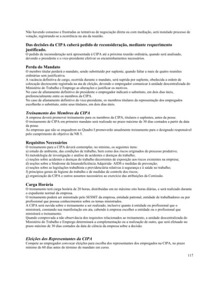 Não havendo consenso e frustradas as tentativas de negociação direta ou com mediação, será instalado processo de
votação, registrando-se a ocorrência na ata da reunião.

Das decisões da CIPA caberá pedido de reconsideração, mediante requerimento
justificado.
O pedido de reconsideração será apresentada à CIPA até a próxima reunião ordinária, quando será analisado,
devendo o presidente e o vice-presidente efetivar os encaminhamentos necessários.

Perda do Mandato
O membro titular perderá o mandato, sendo substituído por suplente, quando faltar a mais de quatro reuniões
ordinárias sem justificativa.
A vacância definitiva de cargo, ocorrida durante o mandato, será suprida por suplente, obedecida a ordem de
colocação decrescente registrada na ata de eleição, devendo o empregador comunicar à unidade descentralizada do
Ministério do Trabalho e Emprego as alterações e justificar os motivos.
No caso de afastamento definitivo do presidente o empregador indicará o substituto, em dois dias úteis,
preferencialmente entre os membros da CIPA.
No caso de afastamento definitivo do vice-presidente, os membros titulares da representação dos empregados
escolherão o substituto, entre seus titulares, em dois dias úteis.

Treinamento dos Membros da CIPA
A empresa deverá promover treinamento para os membros da CIPA, titulares e suplentes, antes da posse.
O treinamento de CIPA em primeiro mandato será realizado no prazo máximo de 30 dias contados a partir da data
da posse.
As empresas que não se enquadrem no Quadro I promoverão anualmente treinamento para o designado responsável
pelo cumprimento do objetivo da NR 5.

Requisitos Necessários
O treinamento para a CIPA deverá contemplar, no mínimo, os seguintes itens:
a) estudo do ambiente, das condições de trabalho, bem como dos riscos originados do processo produtivo;
b) metodologia de investigação e análise de acidentes e doenças do trabalho;
c) noções sobre acidentes e doenças do trabalho decorrentes de exposição aos riscos existentes na empresa;
d) noções sobre a Síndrome da Imunodeficiência Adquirida- AIDS e medidas de prevenção;
e) noções sobre as legislações trabalhista e previdenciária relativas à segurança e à saúde no trabalho;
f) princípios gerais de higiene do trabalho e de medidas de controle dos riscos;
g) organização da CIPA e outros assuntos necessários ao exercício das atribuições da Comissão.

Carga Horária
O treinamento terá carga horária de 20 horas, distribuídas em no máximo oito horas diárias, e será realizado durante
o expediente normal da empresa.
O treinamento poderá ser ministrado pelo SESMT da empresa, entidade patronal, entidade de trabalhadores ou por
profissional que possua conhecimentos sobre os temas ministrados.
A CIPA será ouvida sobre o treinamento a ser realizado, inclusive quanto à entidade ou profissional que o
ministrará, constando sua manifestação em ata, cabendo à empresa escolher a entidade ou o profissional que
ministrará o treinamento.
Quando comprovada a não observância dos requisitos relacionados ao treinamento, a unidade descentralizada do
Ministério do Trabalho e Emprego determinará a complementação ou a realização de outro, que será efetuado no
prazo máximo de 30 dias contados da data de ciência da empresa sobre a decisão.


Eleições dos Representantes da CIPA
Compete ao empregador convocar eleições para escolha dos representantes dos empregados na CIPA, no prazo
mínimo de 60 dias antes do término do mandato em curso.

                                                                                                                 117
 