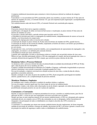 A empresa estabelecerá mecanismos para comunicar o início do processo eleitoral ao sindicato da categoria
profissional.
O presidente e o vice-presidente da CIPA constituirão, dentre seus membros, no prazo mínimo de 55 dias antes do
término do mandato em curso, a Comissão Eleitoral -CE, que será responsável pela organização e acompanhamento
do processo eleitoral.
Nos estabelecimentos onde não houver CIPA, a Comissão Eleitoral será constituída pela empresa.

Condições
O processo eleitoral observará as seguintes condições:
a) publicação e divulgação de edital, em locais de fácil acesso e visualização, no prazo mínimo 45 dias antes do
término do mandato em curso;
b) inscrição e eleição individual; o período mínimo para inscrição será de 15 dias;
c) liberdade de inscrição para todos os empregados do estabelecimento, independentemente de setores ou locais de
trabalho, com fornecimento de comprovante;
d) garantia de emprego para todos os inscritos até a eleição;
e) realização da eleição no prazo mínimo de 30 dias antes do término do mandato da CIPA, quando houver;
f) realização de eleição em dia normal de trabalho, respeitando os horários de turnos e em horário que possibilite a
participação da maioria dos empregados;
g) voto secreto;
h) apuração dos votos, em horário normal de trabalho, com acompanhamento de representante do empregador e dos
empregados, em número a ser definido pela comissão eleitoral;
i) faculdade de eleição por meios eletrônicos;
j) guarda, pelo empregador, de todos os documentos relativos à eleição, por um período mínimo de cinco anos.
Observe-se que, havendo participação inferior a 50% dos empregados na votação, não haverá apuração dos votos e a
comissão eleitoral deverá organizar OUTRA votação, que ocorrerá no prazo máximo de dez dias.

Denúncias Sobre o Processo Eleitoral
As denúncias sobre o processo eleitoral deverão ser protocolizadas na unidade descentralizada do MTE até 30 dias
após a data da posse dos novos membros da CIPA.
Compete à unidade descentralizada do Ministério do Trabalho e Emprego, confirmadas irregularidades no processo
eleitoral, determinar a sua correção ou proceder à anulação quando for o caso.
Em caso de anulação, a empresa convocará nova eleição no prazo de cinco dias, a contar da data de ciência,
garantidas as inscrições anteriores.
Quando a anulação se der antes da posse dos membros da CIPA, ficará assegurada a prorrogação do mandato
anterior, quando houver, até a complementação do processo eleitoral.

Membros Titulares e Suplentes
Os candidatos mais votados assumirão a condição de membros titulares e suplentes.
Em caso de empate, assumirá aquele que tiver mais tempo de serviço no estabelecimento.
Os candidatos votados e não eleitos serão relacionados na ata de eleição e apuração, em ordem decrescente de votos,
possibilitando nomeação posterior em caso de vacância de suplentes.

Contratantes e Contratadas
Quando se tratar de empreiteiras ou empresas prestadoras de serviços, considera-se estabelecimento, para fins de
aplicação da NR 5, o local em que seus empregados estiverem exercendo suas atividades.
Sempre que duas ou mais empresas atuarem em um mesmo estabelecimento, a CIPA ou o designado pela empresa
contratante deverá, em conjunto com as CIPAs das contratadas ou com os designados, definir mecanismos de
integração e de participação de todos os trabalhadores em relação às decisões das CIPA existentes no
estabelecimento.
A contratante e as contratadas que atuam num mesmo estabelecimento deverão implementar, de forma integrada,
medidas de prevenção de acidentes e doenças do trabalho, decorrentes da NR 5, de forma a garantir o mesmo nível
de proteção em matéria de segurança e saúde a todos os trabalhadores do estabelecimento.

                                                                                                                118
 