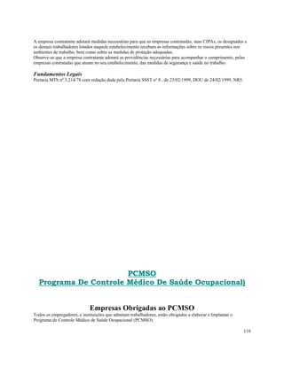 A empresa contratante adotará medidas necessárias para que as empresas contratadas, suas CIPAs, os designados e
os demais trabalhadores lotados naquele estabelecimento recebam as informações sobre os riscos presentes nos
ambientes de trabalho, bem como sobre as medidas de proteção adequadas.
Observe-se que a empresa contratante adotará as providências necessárias para acompanhar o cumprimento, pelas
empresas contratadas que atuam no seu estabelecimento, das medidas de segurança e saúde no trabalho.

Fundamentos Legais
Portaria MTb nº 3.214/78 com redação dada pela Portaria SSST nº 8 , de 23/02/1999, DOU de 24/02/1999, NR5.




                       PCMSO
  Programa De Controle Médico De Saúde Ocupacional)


                             Empresas Obrigadas ao PCMSO
Todos os empregadores, e instituições que admitam trabalhadores, estão obrigados a elaborar e Implantar o
Programa de Controle Médico de Saúde Ocupacional (PCMSO).

                                                                                                             119
 