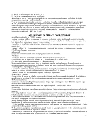 a) 26 e 50, se enquadrada no grau de risco 1 ou 2;
b) 11 e 20, se enquadradas no grau de risco 3 ou 4.
Na hipótese da letra b, a negociação coletiva deverá ser obrigatoriamente assistida por profissional do órgão
competente em segurança e saúde no trabalho.
Todavia, as empresas mencionadas neste item poderão ficar obrigadas à indicação de médico responsável pelo
PCMSO por determinação da Delegacia Regional do Trabalho, com base em parecer técnico conclusivo da
autoridade regional competente em matéria de segurança e saúde do trabalhador, ou em decorrência de negociação
coletiva, quando suas condições de trabalho representarem potencial de risco grave aos respectivos empregados.
O grau de risco mencionado no presente comentário consta do Quadro 1 anexo à NR4, com as alterações
introduzidas pela Portaria 1 SSST. de 12-5-95)

                         ATRIBUIÇÕES DO MÉDICO COORDENADOR
Ao médico coordenador do PCMSO compete:
· realizar os exames médicos ou encarregar os mesmos a profissional médico familiarizado com o princípios de
patologia ocupacional e suas causas, bom como com o ambiente, as condições de trabalho e os riscos a que está ou
será exposto cada empregado da empresa a ser examinado;
· encarregar-se dos exames complementares, profissionais e/ou entidades devidamente capacitados, equipados e
qualificados.
EXAMES MÉDICOS: Os empregados ficam sujeitos à realização dos seguintes exames médicos a cargo do
PCMSO, sem ônus para os mesmos:
Admissional
Esse exame deve ser realizado antes do empregado assumir suas atividades.
Periódicos
A avaliação clínica no exame médico periódico deve observar os seguintes prazos:
a) anualmente, para os empregados menores de 18 anos e maiores de 45 anos de Idade;
b) a cada 2 anos, para os empregados entre 18 e 45 anos de idade.
No caso de trabalhadores expostos a riscos ou situações de trabalho que impliquem no desencadeamento ou
agravamento de doença ocupacional ou ainda para aqueles que sejam portadores de doenças crônicas os exames
devem respeitar a seguinte periodicidade:
a cada ano ou a intervalos menores, a critério do médico encarregado, ou se notificado peio medico agente da
inspeção do trabalho, ou ainda, como resultado de negociação coletiva do trabalho;
E a cada 6 meses, para os trabalhadores expostos a condições hiperbáricas.
De Retorno ao Trabalho
Exame médico de retorno ao trabalho somente será obrigatório quando o empregado ficar afastado da atividade por
período igual ou superior a 30 dias, em virtude de doença ou acidente, de natureza ocupacional, ou parto.
De Mudança de Função
Esse exame somente será obrigatório quando a nova função expor o empregado a riscos diferentes daqueles a que
estava exposto antes da mudança.
O referido exame deverá ser realizado antes de o empregado passar a exercer a nova função.
Demissional
Exame médico demissional era realizado dentro do período de 15 dias que antecedesse o desligamento definitivo do
emprego.
Como a legislação não era clara sobre o assunto para algumas correntes doutrinárias, desligamento definitivo do
trabalho entendia-se como sendo a data da homologação ou quitação das verbas rescisórias.
Com o advento da Portaria 8 SSST/96, o exame médico demissional poderá deixar de ser exigido, dependendo da
data em que o empregado realizou seu último exame.
Assim, ficou definido que o exame médico demissional deve ser realizado, obrigatoriamente, até a data da
homologação da rescisão do contrato de trabalho, desde que o último exame tenha ocorrido há mais de:
135 dias, quando se tratar de empresas com grau de risco 1 ou 2, podendo esse prazo ser ampliado por mais 135 dias
em decorrência de negociação coletiva;
90 dias, no caso de empresas enquadradas em grau de risco 3 ou 4, esse prazo também poderá ser ampliado por até
mais 90 dias, em decorrência de negociação coletiva.
Essa negociação coletiva deverá, obrigatoriamente, ser assistida por profissional indicado de comum acordo entre as
partes ou por profissional do órgão local competente em segurança e saúde do trabalho.
                                                                                                                121
 