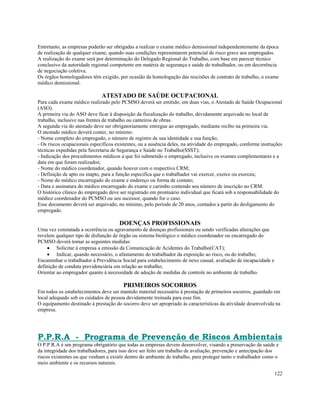 Entretanto, as empresas poderão ser obrigadas a realizar o exame médico demissional independentemente da época
de realização de qualquer exame, quando suas condições representarem potencial de risco grave aos empregados.
A realização do exame será por determinação do Delegado Regional do Trabalho, com base em parecer técnico
conclusivo da autoridade regional competente em matéria de segurança e saúde do trabalhador, ou em decorrência
de negociação coletiva.
Os órgãos homologadores têm exigido, por ocasião da homologação das rescisões de contrato de trabalho, o exame
médico demissional.

                              ATESTADO DE SAÚDE OCUPACIONAL
Para cada exame médico realizado pelo PCMSO deverá ser emitido, em duas vias, o Atestado de Saúde Ocupacional
(ASO).
A primeira via do ASO deve ficar à disposição da fiscalização do trabalho, devidamente arquivada no local de
trabalho, inclusive nas frentes de trabalho ou canteiros de obras.
A segunda via do atestado deve ser obrigatoriamente entregue ao empregado, mediante recibo na primeira via.
O atestado médico deverá conter, no mínimo:
- Nome completo do empregado, o número de registro de sua identidade e sua função;
- Os riscos ocupacionais específicos existentes, ou a ausência deles, na atividade do empregado, conforme instruções
técnicas expedidas pela Secretaria de Segurança e Saúde no Trabalho(SSST);
- Indicação dos procedimentos médicos a que foi submetido o empregado, inclusive os exames complementares e a
data em que foram realizados;
- Nome do médico coordenador, quando houver com o respectivo CRM;
- Definição de apto ou inapto, para a função especifica que o trabalhador vai exercer, exerce ou exerceu;
- Nome do médico encarregado do exame e endereço ou forma de contato;
- Data e assinatura do médico encarregado do exame e carimbo contendo seu número de inscrição no CRM.
O histórico clínico do empregado deve ser registrado em prontuário individual que ficará sob a responsabilidade do
médico coordenador do PCMSO ou seu sucessor, quando for o caso.
Esse documento deverá ser arquivado, no mínimo, pelo período de 20 anos, contados a partir do desligamento do
empregado.

                                      DOENÇAS PROFISSIONAIS
Uma vez constatada a ocorrência ou agravamento de doenças profissionais ou sendo verificadas alterações que
revelem qualquer tipo de disfunção de órgão ou sistema biológico o médico coordenador ou encarregado do
PCMSO deverá tomar as seguintes medidas:
    • Solicitar á empresa a emissão da Comunicação de Acidentes do Trabalho(CAT);
    • Indicar, quando necessário, o afastamento do trabalhador da exposição ao risco, ou do trabalho;
Encaminhar o trabalhador á Previdência Social para estabelecimento de nexo casual, avaliação de incapacidade e
definição de conduta previdenciária em relação ao trabalho;
Orientar ao empregador quanto á necessidade de adoção de medidas de controle no ambiente de trabalho.

                                        PRIMEIROS SOCORROS
Em todos os estabelecimentos deve ser mantido material necessário à prestação de primeiros socorros, guardado em
local adequado sob os cuidados de pessoa devidamente treinada para esse fim.
O equipamento destinado à prestação do socorro deve ser apropriado às características da atividade desenvolvida na
empresa.




P.P.R.A - Programa de Prevenção de Riscos Ambientais
O P.P.R.A é um programa obrigatório que todas as empresas devem desenvolver, visando a preservação da saúde e
da integridade dos trabalhadores, para isso deve ser feito um trabalho de avaliação, prevenção e antecipação dos
riscos existentes ou que venham a existir dentro do ambiente de trabalho, para proteger tanto o trabalhador como o
meio ambiente e os recursos naturais.

                                                                                                                 122
 