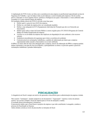 A implantação do P.P.R.A deve ser feita com a assistência de uma empresa ou profissional especializado na área de
Segurança do Trabalho, e que irá indicar todas as providencias a serem tomadas pela empresa a fim de avaliar,
previr e antecipar os riscos (agentes físicos, químicos e biológicos) aos quais o funcionário e o meio ambiente estão
ou podem vir a estar expostos dentro da empresa.
Os resultados obtidos através do P.P.R.A servirão como base para:
     • Definir qual é o grau de risco (SAT) da empresa
     • Definir se a atividade da empresa deve ser considerada insalubre.
     • Definir o tipo adequado de E.P.I (Equipamento Individual de Proteção) que deve ser fornecido aos
          funcionários.
     • Definir quais serão os tipos de Exame Médico a serem exigidos para o P.C.M.S.O (Programa de Controle
          Médico de Saúde Ocupacional) da empresa.
     • Verificar se as atividades da empresa não implicam em degradação do meio ambiente e dos recursos
          naturais.
     • Estabelecer procedimentos de segurança que evitem a ocorrência de acidentes
     • Contestar possíveis reclamações trabalhistas, e pedidos de indenização por danos que a empresa
          supostamente tenha causado a funcionários ou ao meio ambiente.
O PPRA vai muito além de mais uma obrigação para a empresa, através da elaboração do PPRA a empresa poderá
definir claramente o seu grau de risco de acidentes, e principalmente se armar e se prevenir quanto a possíveis
reclamações trabalhistas e pesadas indenizações.




                                           FISCALIZAÇÃO
A chegada de um fiscal é sempre um motivo de apreensão e desconforto para a administração da empresa visitada.

Não existem: "estratégias", "perdas tempestivas de documentos", "negociação", "sujeiras e restos de animais
mortos" nas escritas contabil e fiscal da empresa para se livrar de autuações e multas.
O resultado desses procedimentos é desastroso.
O preconceito mútuo, que o fiscal busca o prejuízo da empresa e que todo contribuinte é sonegador, condena o
processo de fiscalização ao fracasso.
Adote atitudes corretas ao invés de preconceber as intenções do fiscal.

                                                                                                                  123
 