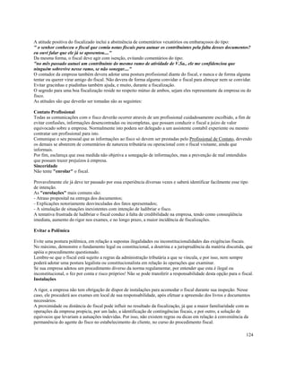 A atitude positiva do fiscalizado inclui a abstinência de comentários vexatórios ou embaraçosos do tipo:
" o senhor conheceu o fiscal que comia notas fiscais para autuar os contribuintes pela falta desses documentos?
eu ouvi falar que ele já se aposentou...."
Da mesma forma, o fiscal deve agir com isenção, evitando comentários do tipo:
"no mês passado autuei um contribuinte do mesmo ramo de atividade de V.Sa., ele me confidenciou que
ninguém sobrevive nesse ramo, se não sonegar...."
O contador da empresa também devera adotar uma postura profissional diante do fiscal, e nunca e de forma alguma
tentar ou querer virar amigo do fiscal. Não devera de forma alguma convidar o fiscal para almoçar nem se convidar.
Evitar gracinhas e piadinhas também ajuda, e muito, durante a fiscalização.
O segredo para uma boa fiscalização reside no respeito mútuo de ambos, sejam eles representante da empresa ou do
fisco.
As atitudes são que deverão ser tomadas são as seguintes:

Contato Profissional
Todas as comunicações com o fisco deverão ocorrer através de um profissional cuidadosamente escolhido, a fim de
evitar confusões, informações desencontradas ou incompletas, que possam conduzir o fiscal a juízo de valor
equivocado sobre a empresa. Normalmente isto podera ser delegado a um assistente contabil experiente ou mesmo
contratar um profissional para isto.
Comunique o seu pessoal que as informações ao fisco só devem ser prestadas pelo Profissional de Contato, devendo
os demais se absterem de comentários de natureza tributária ou operacional com o fiscal visitante, ainda que
informais.
Por fim, esclareça que essa medida não objetiva a sonegação de informações, mas a prevenção de mal entendidos
que possam trazer prejuízos à empresa.
Sinceridade
Não tente "enrolar" o fiscal.

Provavelmente ele já deve ter passado por essa experiência diversas vezes e saberá identificar facilmente esse tipo
de intenção.
As "enrolações" mais comuns são:
- Atraso proposital na entrega dos documentos;
- Explicações notoriamente desvinculadas dos fatos apresentados;
- A simulação de situações inexistentes com intenção de ludibriar o fisco.
A tentativa frustrada de ludibriar o fiscal conduz à falta de credibilidade na empresa, tendo como conseqüência
imediata, aumento do rigor nos exames, e no longo prazo, a maior incidência de fiscalizações.

Evitar a Polêmica

Evite uma postura polêmica, em relação a supostas ilegalidades ou inconstitucionalidades das exigências fiscais.
No máximo, demonstre o fundamento legal ou constitucional, a doutrina e a jurisprudência da matéria discutida, que
apóia o procedimento questionado.
Lembre-se que o fiscal está sujeito a regras da administração tributária a que se vincula, e por isso, nem sempre
poderá adotar uma postura legalista ou constitucionalista em relação às operações que examinar.
Se sua empresa adotou um procedimento diverso da norma regulamentar, por entender que esta é ilegal ou
inconstitucional, o fez por conta e risco próprios! Não se pode transferir a responsabilidade desta opção para o fiscal.
Instalações

A rigor, a empresa não tem obrigação de dispor de instalações para acomodar o fiscal durante sua inspeção. Nesse
caso, ele procederá aos exames em local de sua responsabilidade, após efetuar a apreensão dos livros e documentos
necessários.
A proximidade ou distância do fiscal pode influir no resultado da fiscalização, já que a maior familiaridade com as
operações da empresa propicia, por um lado, a identificação de contingências fiscais, e por outro, a solução de
equívocos que levariam a autuações indevidas. Por isso, não existem regras ou dicas em relação à conveniência da
permanência do agente do fisco no estabelecimento do cliente, no curso do procedimento fiscal.

                                                                                                                    124
 