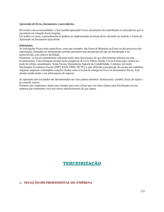 Apreensão de livros, documentos e mercadorias.

De acordo com as necessidades, o fisco poderá apreender livros, documentos do contribuinte ou mercadorias que se
encontrem em situação fiscal irregular.
Em ambos os casos, o procedimento só poderá ser implementado na forma da lei, devendo ser emitido o Termo de
Apreensão ou documento equivalente.

Solicitações
As solicitações fiscais mais específicas, como por exemplo: das Guias de Retenção na Fonte ou dos processos das
importações efetuadas em determinado período, permitem uma prospecção do tipo de fiscalização a ser
desenvolvida, com relativa facilidade.
Entretanto, os fiscais normalmente solicitam muito mais documentos do que efetivamente utilizam em seus
levantamentos. Uma intimação normal inclui exigências de Livro Diário, Razão, Livros Fiscais (que variam em
razão do tributo considerado), Notas Fiscais, Documentos Suporte da Contabilidade, Contratos em Geral,
Declarações Econômico-Fiscais (DIPJ, RAIS, DMA, DCTF), o que, dificulta a prospecção do escopo dos trabalhos.
Algumas empresas contemplam soluções ilícitas como a recusa na entrega de livros ou documentos fiscais. Esta
atitude resulta multa e em arbitramento do imposto.

As operações das sociedades são documentadas em cinco planos distintos: Institucional, contábil, fiscal, do sigilo e
de controle interno.
Portanto caro empresário, adote estas atitudes para com o fiscal que vier fazer efetuar uma fiscalização em sua
empresa que certamente você tera menos aborrecimentos do que espera.




                                         TERCEIRIZAÇÃO



    SELEÇÃO DO PROFISSIONAL OU EMPRESA

                                                                                                                  125
 