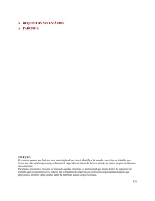 REQUISITOS NECESSÁRIOS
    PARCERIA




SELEÇÃO
O primeiro passo a ser dado em uma contratação de serviços é identificar de acordo com o tipo de trabalho que
temos em mão, qual empresa ou profissional é capaz de executa-lo de forma a atender as nossas exigências técnicas
ou comerciais.
Para tanto, precisamos procurar no mercado aquelas empresas ou profissional que atuem dentro do segmento de
trabalho que necessitamos pois, mesmo em se tratando de empresas ou profissional especializada naquilo que
precisamos, teremos várias opções tanto de empresas quanto de profissionais.

                                                                                                              126
 