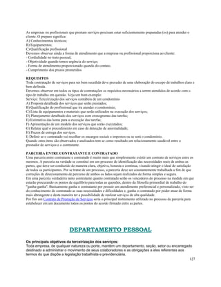 As empresas ou profissionais que prestam serviços precisam estar suficientemente preparadas (os) para atender o
cliente. O preparo significa:
A) Conhecimentos técnicos;
B) Equipamentos;
C) Qualificação profissional
Devemos observar ainda a forma de atendimento que a empresa ou profissional proporciona ao cliente:
- Cordialidade no trato pessoal;
- Objetividade quando temos urgência do serviço;
- Forma de atendimento proporcionado quando do contato.
- Cumprimento dos prazos prometidos

REQUISITOS
Toda contratação de serviços para ser bem sucedida deve preceder de uma elaboração do escopo de trabalhos clara e
bem definida.
Devemos observar em todos os tipos de contratações os requisitos necessários a serem atendidos de acordo com o
tipo de trabalho em questão. Veja um bom exemplo:
Serviço: Terceirização dos serviços contábeis de um condomínio
A) Proposta detalhada dos serviços que serão prestados;
B) Qualificação do profissional que ira atender o condomínio;
C) Lista de equipamentos e materiais que serão utilizados na execução dos serviços;
D) Planejamento detalhado dos serviços com cronogramas das tarefas;
E) Estimativa das horas para a execução das tarefas;
F) Apresentação de um modelo dos serviços que serão executados;
G) Relatar qual o procedimento em caso de detecção de anormalidade;
H) Prazos de entrega dos serviços.
I) Definir se o contratado vai recolher os encargos sociais e impostos ou se será o condomínio.
Quando estes itens são observados e analisados tem se como resultado um relacionamento saudável entre o
prestador de serviços e o contratante.

PARCERIA ENTRE CONTRATANTE E CONTRATADO
Uma parceria entre contratante e contratado é muito mais que simplesmente existir um contrato de serviços entre os
mesmos. A parceria na verdade se constitui em um processo de identificação das necessidades reais de ambas as
partes, que deve ser conduzido de maneira clara, objetiva, honesta e continua, visando atingir o ideal de satisfação
de todos os participantes. Por se tratar de um processo, a parceria deve ser constantemente trabalhada a fim de que
correções de direcionamento de percurso de ambos os lados sejam realizados de forma simples e segura.
Em uma parceria verdadeira tanto contratante quanto contratado serão os vencedores do processo na medida em que
estarão procurando os pontos de equilíbrio para todas as questões, dentro da filosofia primordial de trabalho do
"ganha-ganha". Basicamente ganha o contratante por possuir um atendimento preferencial e personalizado, visto ser
do conhecimento do contratado as suas necessidades e dificuldades e, ganha o contratado por poder atuar de forma
mais abrangente e desta maneira ter a possibilidade de realizar serviços de alta qualidade.
Por fim um Contrato de Prestação de Serviços seria o principal instrumento utilizado no processo de parceria para
estabelecer em um documento todos os pontos do acordo firmado entre as partes.




                              DEPARTAMENTO PESSOAL
Os principais objetivos da terceirização dos serviços:
Toda empresa, de qualquer natureza ou porte, mantém um departamento, seção, setor ou encarregado
destinado a administrar o movimento de seus colaboradores e as obrigações a eles referentes aos
termos do que dispõe a legislação trabalhista e previdenciária.
                                                                                                127
 