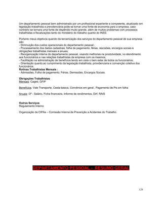 Um departamento pessoal bem administrado por um profissional experiente e competente, atualizado em
legislação trabalhista e previdenciária pode se tornar uma fonte de economia para a empresa, caso
contrário se tornara uma fonte de dispêndio muito grande, além de muitos problemas com processos
trabalhistas e fiscalizações tanto do ministério do trabalho quanto do INSS.

Portanto meus objetivos quando da terceirização dos serviços do departamento pessoal de sua empresa
são:
- Diminuição dos custos operacionais do departamento pessoal ;
- Processamento dos dados cadastrais, folha de pagamento, férias, rescisões, encargos sociais e
obrigações trabalhistas mensais e anuais;
- Reorganização interna do departamento pessoal, visando melhorias na produtividade, no atendimento
aos funcionários e nas relações trabalhistas da empresa com os mesmos;
- Facilitação na administração de benefícios tendo em vista o bem estar de todos os funcionários;
- Orientação quanto ao cumprimento da legislação trabalhista, providenciaria e convenção coletiva dos
funcionários.
Rotinas Trabalhistas Mensais :
- Admissões, Folha de pagamento, Férias, Demissões, Encargos Sociais.

Obrigações Trabalhistas
Mensais: Caged, GFIP

Benefícios: Vale Transporte, Cesta básica, Convênios em geral , Pagamento de Pis em folha

Anuais: l3º - Salário, Ficha financeira, Informe de rendimentos, Dirf, RAIS


Outros Serviços
Regulamento Interno

Organização de CIPAs – Comissão Interna de Prevenção a Acidentes do Trabalho.




           DEPARTAMENTO PESSOAL - RESUMO GERAL



                                                                                                  128
 
