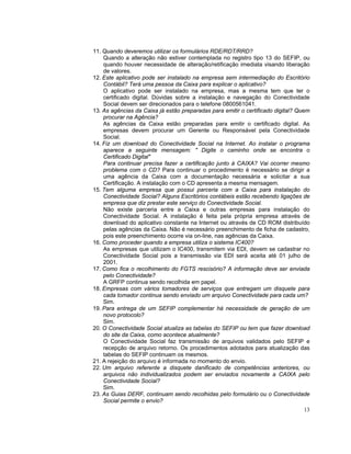 11. Quando deveremos utilizar os formulários RDE/RDT/RRD?
    Quando a alteração não estiver contemplada no registro tipo 13 do SEFIP, ou
    quando houver necessidade de alteração/retificação imediata visando liberação
    de valores.
12. Este aplicativo pode ser instalado na empresa sem intermediação do Escritório
    Contábil? Terá uma pessoa da Caixa para explicar o aplicativo?
    O aplicativo pode ser instalado na empresa, mas a mesma tem que ter o
    certificado digital. Dúvidas sobre a instalação e navegação do Conectividade
    Social devem ser direcionados para o telefone 0800561041.
13. As agências da Caixa já estão preparadas para emitir o certificado digital? Quem
    procurar na Agência?
    As agências da Caixa estão preparadas para emitir o certificado digital. As
    empresas devem procurar um Gerente ou Responsável pela Conectividade
    Social.
14. Fiz um download do Conectividade Social na Internet. Ao instalar o programa
    aparece a seguinte mensagem: " Digite o caminho onde se encontra o
    Certificado Digital"
    Para continuar precisa fazer a certificação junto à CAIXA? Vai ocorrer mesmo
    problema com o CD? Para continuar o procedimento é necessário se dirigir a
    uma agência da Caixa com a documentação necessária e solicitar a sua
    Certificação. A instalação com o CD apresenta a mesma mensagem.
15. Tem alguma empresa que possui parceria com a Caixa para instalação do
    Conectividade Social? Alguns Escritórios contábeis estão recebendo ligações de
    empresa que diz prestar este serviço do Conectividade Social.
    Não existe parceria entre a Caixa e outras empresas para instalação do
    Conectividade Social. A instalação é feita pela própria empresa através de
    download do aplicativo constante na Internet ou através de CD ROM distribuído
    pelas agências da Caixa. Não é necessário preenchimento de ficha de cadastro,
    pois este preenchimento ocorre via on-line, nas agências da Caixa.
16. Como proceder quando a empresa utiliza o sistema IC400?
    As empresas que utilizam o IC400, transmitem via EDI, devem se cadastrar no
    Conectividade Social pois a transmissão via EDI será aceita até 01 julho de
    2001.
17. Como fica o recolhimento do FGTS rescisório? A informação deve ser enviada
    pelo Conectividade?
    A GRFP continua sendo recolhida em papel.
18. Empresas com vários tomadores de serviços que entregam um disquete para
    cada tomador continua sendo enviado um arquivo Conectividade para cada um?
    Sim.
19. Para entrega de um SEFIP complementar há necessidade de geração de um
    novo protocolo?
    Sim.
20. O Conectividade Social atualiza as tabelas do SEFIP ou tem que fazer download
    do site da Caixa, como acontece atualmente?
    O Conectividade Social faz transmissão de arquivos validados pelo SEFIP e
    recepção de arquivo retorno. Os procedimentos adotados para atualização das
    tabelas do SEFIP continuam os mesmos.
21. A rejeição do arquivo é informada no momento do envio.
22. Um arquivo referente a disquete danificado de competências anteriores, ou
    arquivos não individualizados podem ser enviados novamente a CAIXA pelo
    Conectividade Social?
    Sim.
23. As Guias DERF, continuam sendo recolhidas pelo formulário ou o Conectividade
    Social permite o envio?
                                                                                 13
 