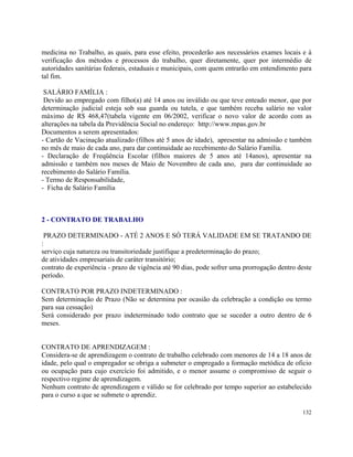 medicina no Trabalho, as quais, para esse efeito, procederão aos necessários exames locais e à
verificação dos métodos e processos do trabalho, quer diretamente, quer por intermédio de
autoridades sanitárias federais, estaduais e municipais, com quem entrarão em entendimento para
tal fim.

 SALÁRIO FAMÍLIA :
 Devido ao empregado com filho(a) até 14 anos ou inválido ou que teve enteado menor, que por
determinação judicial esteja sob sua guarda ou tutela, e que também receba salário no valor
máximo de R$ 468,47(tabela vigente em 06/2002, verificar o novo valor de acordo com as
alterações na tabela da Previdência Social no endereço: http://www.mpas.gov.br
Documentos a serem apresentados:
- Cartão de Vacinação atualizado (filhos até 5 anos de idade), apresentar na admissão e também
no mês de maio de cada ano, para dar continuidade ao recebimento do Salário Família.
- Declaração de Freqüência Escolar (filhos maiores de 5 anos até 14anos), apresentar na
admissão e também nos meses de Maio de Novembro de cada ano, para dar continuidade ao
recebimento do Salário Família.
- Termo de Responsabilidade,
- Ficha de Salário Família



2 - CONTRATO DE TRABALHO

 PRAZO DETERMINADO - ATÉ 2 ANOS E SÓ TERÁ VALIDADE EM SE TRATANDO DE
:
serviço cuja natureza ou transitoriedade justifique a predeterminação do prazo;
de atividades empresariais de caráter transitório;
contrato de experiência - prazo de vigência até 90 dias, pode sofrer uma prorrogação dentro deste
período.

CONTRATO POR PRAZO INDETERMINADO :
Sem determinação de Prazo (Não se determina por ocasião da celebração a condição ou termo
para sua cessação)
Será considerado por prazo indeterminado todo contrato que se suceder a outro dentro de 6
meses.


CONTRATO DE APRENDIZAGEM :
Considera-se de aprendizagem o contrato de trabalho celebrado com menores de 14 a 18 anos de
idade, pelo qual o empregador se obriga a submeter o empregado a formação metódica de oficio
ou ocupação para cujo exercício foi admitido, e o menor assume o compromisso de seguir o
respectivo regime de aprendizagem.
Nenhum contrato de aprendizagem e válido se for celebrado por tempo superior ao estabelecido
para o curso a que se submete o aprendiz.

                                                                                             132
 