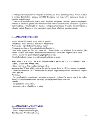 O empregador deve promover o registro do contrato, no prazo improrrogável de 30 dias na DRT.
O contrato de trabalho é anotado na CTPS do menor, com o respectivo numero, a função e o
prazo de aprendizagem.
O contrato de aprendizagem gera as partes direitos e obrigações comuns a qualquer empregado,
contudo as férias dos aprendizes deverão coincidir com as férias escolares dos cursos a que estão
matriculados e a remuneração dos mesmos corresponderá a metade do salário mínimo vigente na
primeira metade do curso e, pelo menos dois terços desse salário na segunda metade.



3 - ADMISSÃO DE MENORES

Idade - mínima 16 anos de idade, salvo se aprendiz
Jornada de 8 horas diárias de trabalho ou 44 semanais
Prorrogação - é proibida no trabalho de menor.
Compensação - fica na dependência de acordo coletivo
Força maior - pode ser feita hora extra até 12 horas diárias com adicional de no mínimo 50%
sobre o valor da hora normal. Empresa deve comunicar o fato a DRT no prazo de 48 horas.
Serviços Inadiáveis - proibida prorrogação para menores.
Horário Estudante - tempo necessário para freqüência as aulas.

APRENDIZ - 5 A 15% DO N.DE EMPREGADOS QUALIFICADOS PERMANECEM O
TEMPO INTEGRAL NO SENAI :
estágio empresa ao final receberá carta de ofício
remuneração - 50% do salário mínimo durante 1a.metade do curso e 2/3 no restante do período.
Contrato registrado no DRT, aprendizado no próprio emprego depende de convênio da empresa
com o SENAI
Proibições:
- Serviços Insalubres, perigosos e noturnos, construções civis até 16 anos e a partir de então e
fundações, andaimes externos e internos e que exija grande força muscular.
Jornada:
- não pode fazer horas extras,
- tempo necessário a freqüência as aulas,




4 - ADMISSÃO DE APOSENTADOS
Direitos normais de empregado;
Desfruta de aposentadoria integral;
Recolhe para a Previdência Social;
                                                                                             133
 