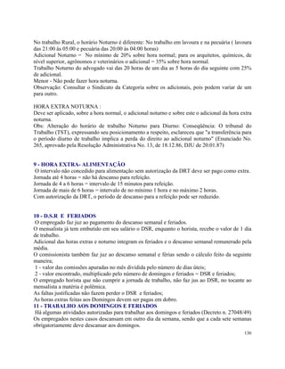 No trabalho Rural, o horário Noturno é diferente: No trabalho em lavoura e na pecuária ( lavoura
das 21:00 às 05:00 e pecuária das 20:00 às 04:00 horas)
Adicional Noturno = No mínimo de 20% sobre hora normal; para os arquitetos, químicos, de
nível superior, agrônomos e veterinários o adicional = 35% sobre hora normal.
Trabalho Noturno do advogado vai das 20 horas de um dia as 5 horas do dia seguinte com 25%
de adicional.
Menor - Não pode fazer hora noturna.
Observação: Consultar o Sindicato da Categoria sobre os adicionais, pois podem variar de um
para outro.

HORA EXTRA NOTURNA :
Deve ser aplicado, sobre a hora normal, o adicional noturno e sobre este o adicional da hora extra
noturna.
Obs: Alteração do horário de trabalho Noturno para Diurno: Conseqüência: O tribunal do
Trabalho (TST), expressando seu posicionamento a respeito, esclareceu que "a transferência para
o período diurno de trabalho implica a perda do direito ao adicional noturno" (Enunciado No.
265, aprovado pela Resolução Administrativa No. 13, de 18.12.86, DJU de 20.01.87)


9 - HORA EXTRA- ALIMENTAÇÃO
 O intervalo não concedido para alimentação sem autorização da DRT deve ser pago como extra.
Jornada até 4 horas = não há descanso para refeição.
Jornada de 4 a 6 horas = intervalo de 15 minutos para refeição.
Jornada de mais de 6 horas = intervalo de no mínimo 1 hora e no máximo 2 horas.
Com autorização da DRT, o período de descanso para a refeição pode ser reduzido.


10 - D.S.R E FERIADOS
 O empregado faz juz ao pagamento do descanso semanal e feriados.
O mensalista já tem embutido em seu salário o DSR, enquanto o horista, recebe o valor de 1 dia
de trabalho.
Adicional das horas extras e noturno integram os feriados e o descanso semanal remunerado pela
média.
O comissionista também faz juz ao descanso semanal e férias sendo o cálculo feito da seguinte
maneira;
1 - valor das comissões apuradas no mês dividida pelo número de dias úteis;
2 - valor encontrado, multiplicado pelo número de domingos e feriados = DSR e feriados;
O empregado horista que não cumprir a jornada de trabalho, não faz jus ao DSR, no tocante ao
mensalista a matéria é polêmica.
As faltas justificadas não fazem perder o DSR e feriados;
As horas extras feitas aos Domingos devem ser pagas em dobro.
11 - TRABALHO AOS DOMINGOS E FERIADOS
 Há algumas atividades autorizadas para trabalhar aos domingos e feriados (Decreto n. 27048/49)
Os empregados nestes casos descansam em outro dia da semana, sendo que a cada sete semanas
obrigatoriamente deve descansar aos domingos.
                                                                                              136
 