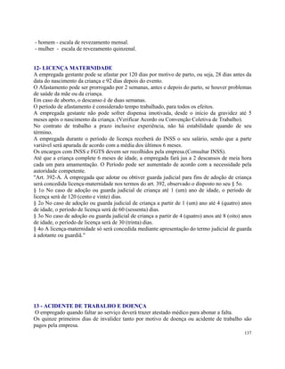 - homem - escala de revezamento mensal.
- mulher - escala de revezamento quinzenal.


12- LICENÇA MATERNIDADE
A empregada gestante pode se afastar por 120 dias por motivo de parto, ou seja, 28 dias antes da
data do nascimento da criança e 92 dias depois do evento.
O Afastamento pode ser prorrogado por 2 semanas, antes e depois do parto, se houver problemas
de saúde da mãe ou da criança.
Em caso de aborto, o descanso é de duas semanas.
O período de afastamento é considerado tempo trabalhado, para todos os efeitos.
A empregada gestante não pode sofrer dispensa imotivada, desde o início da gravidez até 5
meses após o nascimento da criança. (Verificar Acordo ou Convenção Coletiva de Trabalho).
No contrato de trabalho a prazo inclusive experiência, não há estabilidade quando de seu
término.
A empregada durante o período de licença receberá do INSS o seu salário, sendo que a parte
variável será apurada de acordo com a média dos últimos 6 meses.
Os encargos com INSS e FGTS devem ser recolhidos pela empresa.(Consultar INSS).
Até que a criança complete 6 meses de idade, a empregada fará jus a 2 descansos de meia hora
cada um para amamentação. O Período pode ser aumentado de acordo com a necessidade pela
autoridade competente.
"Art. 392-A. À empregada que adotar ou obtiver guarda judicial para fins de adoção de criança
será concedida licença-maternidade nos termos do art. 392, observado o disposto no seu § 5o.
§ 1o No caso de adoção ou guarda judicial de criança até 1 (um) ano de idade, o período de
licença será de 120 (cento e vinte) dias.
§ 2o No caso de adoção ou guarda judicial de criança a partir de 1 (um) ano até 4 (quatro) anos
de idade, o período de licença será de 60 (sessenta) dias.
§ 3o No caso de adoção ou guarda judicial de criança a partir de 4 (quatro) anos até 8 (oito) anos
de idade, o período de licença será de 30 (trinta) dias.
§ 4o A licença-maternidade só será concedida mediante apresentação do termo judicial de guarda
à adotante ou guardiã."




13 - ACIDENTE DE TRABALHO E DOENÇA
 O empregado quando faltar ao serviço deverá trazer atestado médico para abonar a falta.
Os quinze primeiros dias de invalidez tanto por motivo de doença ou acidente de trabalho são
pagos pela empresa.
                                                                                              137
 