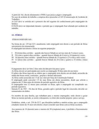A partir do 16o. dia do afastamento o INSS é que passa a pagar o empregado.
No caso de acidente de trabalho, a empresa deve preencher a CAT (Comunicação de Acidente de
Trabalho).
A CAT deve se emitida até o primeiro dia útil seguinte do conhecimento pelo empregador do
fatídico.
O FGTS deve ser depositado durante o período que o empregado ficar afastado por acidente de
trabalho.


14 - FÉRIAS

FÉRIAS INDIVIDUAIS :

Na forma do art. 129 da CLT, anualmente, todo empregado tem direito a um período de férias
sem prejuízo da remuneração.
O empregado terá direito a férias na seguinte proporção:

I 30 (trinta) dias corridos – quando não houver faltado ao serviço mais de 5 (cinco) vezes;
II 24 (vinte e quatro) dias corridos – quando houver faltado de 6 (seis) a 14 (quatorze) vezes;
III 18 (dezoito) dias corridos – quando houver faltado de 15 (quinze) a 23 (vinte e três) vezes;
IV 12 (doze) dias corridos – quando houver faltado de 24 (vinte e quatro) a 32 (trinta e duas)
vezes.


O pagamento deve ser feito 2 dias antes da data prevista para o gozo.
As férias devem ser participadas por escrito ao empregado 30 dias antes de seu início.
O salário das férias equivale ao salário que o empregado teria direito em atividade, acrescido da
média das horas extras, comissões, gorjetas e demais adicionais.
As férias serão acrescidas de 1/3 de seu valor por força da Constituição Federal.
O empregado pode converter 1/3 de suas férias em abono pecuniário, desde que solicite a
empresa até 15 dias antes do término do período aquisitivo de férias.
O empregador tem 12 meses para conceder as férias, após o empregado ter completado seu
período aquisitivo.
Súmula 81 do TST – Os dias de férias, gozados após o período legal de concessão, deverão ser
remunerados em dobro.

Os membro de uma família, que trabalham para o mesmo empregador, terão direito a gozar
férias no mesmo período, se assim o desejarem e se disto não resultar prejuízo para o serviço.

Estabelece, ainda, o art. 236 da CLT, que disciplina também a matéria acima, que o empregado
estudante menor de 18 anos terá direito a fazer coincidir suas férias com as férias escolares.

Aos menores de 18 (dezoito) anos e maiores de 50 (cinqüenta) anos, é proibido o fracionamento
das férias.

                                                                                             138
 