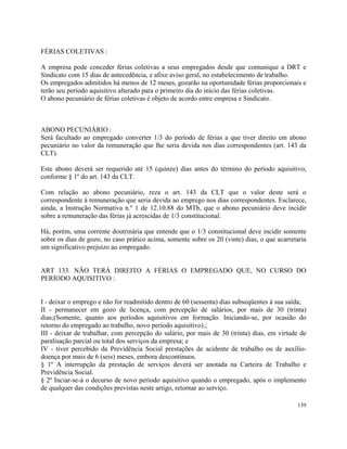 FÉRIAS COLETIVAS :

A empresa pode conceder férias coletivas a seus empregados desde que comunique a DRT e
Sindicato com 15 dias de antecedência, e afixe aviso geral, no estabelecimento de trabalho.
Os empregados admitidos há menos de 12 meses, gozarão na oportunidade férias proporcionais e
terão seu período aquisitivo alterado para o primeiro dia do início das férias coletivas.
O abono pecuniário de férias coletivas é objeto de acordo entre empresa e Sindicato.



ABONO PECUNIÁRIO :
Será facultado ao empregado converter 1/3 do período de férias a que tiver direito em abono
pecuniário no valor da remuneração que lhe seria devida nos dias correspondentes (art. 143 da
CLT).

Este abono deverá ser requerido até 15 (quinze) dias antes do término do período aquisitivo,
conforme § 1º do art. 143 da CLT.

Com relação ao abono pecuniário, reza o art. 143 da CLT que o valor deste será o
correspondente à remuneração que seria devida ao emprego nos dias correspondentes. Esclarece,
ainda, a Instrução Normativa n.º 1 de 12.10.88 do MTb, que o abono pecuniário deve incidir
sobre a remuneração das férias já acrescidas de 1/3 constitucional.

Há, porém, uma corrente doutrinária que entende que o 1/3 constitucional deve incidir somente
sobre os dias de gozo, no caso prático acima, somente sobre os 20 (vinte) dias, o que acarretaria
um significativo prejuízo ao empregado.


ART 133. NÃO TERÁ DIREITO A FÉRIAS O EMPREGADO QUE, NO CURSO DO
PERÍODO AQUISITIVO :


I - deixar o emprego e não for readmitido dentro de 60 (sessenta) dias subseqüentes à sua saída;
II - permanecer em gozo de licença, com percepção de salários, por mais de 30 (trinta)
dias;(Somente, quanto aos períodos aquisitivos em formação. Iniciando-se, por ocasião do
retorno do empregado ao trabalho, novo período aquisitivo).;
III - deixar de trabalhar, com percepção do salário, por mais de 30 (trinta) dias, em virtude de
paralisação parcial ou total dos serviços da empresa; e
IV - tiver percebido da Previdência Social prestações de acidente de trabalho ou de auxílio-
doença por mais de 6 (seis) meses, embora descontínuos.
§ 1º A interrupção da prestação de serviços deverá ser anotada na Carteira de Trabalho e
Previdência Social.
§ 2º Inciar-se-á o decurso de novo período aquisitivo quando o empregado, após o implemento
de qualquer das condições previstas neste artigo, retornar ao serviço.

                                                                                             139
 
