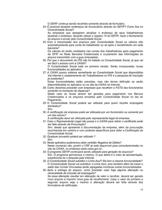 O DERF continua sendo recolhido somente através de formulário.
24. É possível atualizar endereços de funcionários através do SEFIP? Como fica no
    Conectividade Social?
    As empresas que desejarem atualizar o endereço de seus trabalhadores
    atualizar o endereço, deverão utilizar o registro 14 do SEFIP, fazer o fechamento
    do arquivo e enviar pelo Conectividade Social.
25. Com a transmissão dos arquivos pelo Conectividade Social os valores irão
    automaticamente para conta do trabalhador ou só após o recolhimento em rede
    bancária?
    Os valores só serão creditados nas contas dos trabalhadores após pagamento
    da GFIP na Rede Bancária Credenciada e cruzamento das informações do
    arquivo transmitido com a guia arrecadada.
26. Por que o documento do PIS não foi tratado no Conectividade Social, já que vai
    ser fácil o acesso com a CAIXA?
    O Conectividade Social está na primeira versão. Serão incorporadas novas
    funcionalidades ao aplicativo.
27. A CAIXA possui sistema semelhante ao Conectividade Social que disponibiliza
    Via Internet o cadastramento de Trabalhadores no PIS e a pesquisa de Inscrição
    já existentes?
    Estas funcionalidades estão previstas, mas não temos definição se serão
    disponibilizadas no aplicativo ou no site da CAIXA na Internet.
28. Como devemos proceder com empresas que recolhem o FGTS dos funcionários
    somente no momento de dispensa?
    Neste caso as Guias devem ser geradas para pagamento nos Bancos
    Credenciados e os arquivos enviados pelo Conectividade Social no dia do
    Pagamento.
29. O Conectividade Social poderá ser utilizado para quem recolhe empregado
    doméstico?
    Sim.
30. A certificação da empresa pode ser efetuada por um funcionário ou somente por
    um dos sócios?
    A certificação deve ser efetuada pelo representante legal da empresa.
31. Caso o Representante Legal não possa ir a CAIXA para retirar o certificado pode
    ser feito através de Procuração?
    Sim, desde que apresente a documentação da empresa, além da procuração
    reconhecida em cartório e com poderes específicos para obter a Certificação do
    Conectividade Social.
32. Qualquer provedor poderá ser utilizado ?
    Sim.
33. Neste aplicativo poderemos obter certidão Negativa de Débito?
    Neste momento não, porém o CRF já está disponível para consulta/emissão no
    site da CAIXA, no endereço www.caixa.gov.br .
34. O programa SEFIP continuará sendo utilizado para geração de arquivos?
    Sim. O programa permanece o mesmo. O que altera é o meio de apresentação,
    substituindo-se o disquete pela Internet.
35. O Conectividade Social substitui o Linha Azul? Ele tem a mesma funcionalidade?
    O Conectividade Social vai substituir o Linha Azul, pois também além de trazer o
    saldo das Contas Vinculadas serão agregadas inúmeras outras funcionalidades.
36. Após a entrega do arquivo, como proceder caso haja alguma alteração ou
    necessidade de inclusão de empregado?
    Se essa alteração resultar em alteração de valor a recolher, deverá ser gerado
    novo arquivo e imprimir nova guia de recolhimento. Caso o valor do primeiro e
    segundo arquivo seja o mesmo a alteração deverá ser feita através dos
    formulários de retificação.
                                                                                  14
 