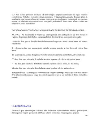 § 3º Para os fins previstos no inciso III deste artigo a empresa comunicará ao órgão local do
Ministério do Trabalho, com antecedência mínima de 15 (quinze) dias, as datas de início e fim da
paralisação total ou parcial dos serviços da empresa, e, em igual prazo, comunicará, nos mesmos
termos, ao sindicato representativo da categoria profissional, bem como afixará aviso nos
respectivos locais de trabalho.


EMPREGADO CONTRATADO NA MODALIDADE DE REGIME DE TEMPO PARCIAL :

Art.130-A - Na modalidade de regime de tempo parcial, após cada período de doze meses de
vigência do contrato de trabalho, o empregado terá direito a férias, na seguinte proporção:

I - dezoito dias, para a duração do trabalho semanal superior a vinte e duas horas, até vinte e
cinco horas;

II - dezesseis dias, para a duração do trabalho semanal superior a vinte horas,até vinte e duas
horas;

III - quatorze dias, para a duração de trabalho semanal superior a quinze horas, até vinte horas;

IV doze dias, para a duração de trabalho semanal superior a dez horas, até quinze horas;

V - dez dias, para a duração do trabalho semanal superior a cinco horas, até dez horas;

VI - oito dias, para a duração do trabalho semanal igual ou inferior a cinco horas;

 Parágrafo Único - O empregado contratado sob o regime de tempo parcial que tiver mais de sete
(07) faltas injustificadas ao longo do período aquisitivo terá o seu período de férias reduzido à
metade.




15 - REMUNERAÇÃO

Entende-se por remuneração a quantia fixa estipulada, como também, abonos, gratificações,
diárias para a viagem que exceda a 50% do salário, comissões, percentagens e gorjetas.
                                                                                                140
 