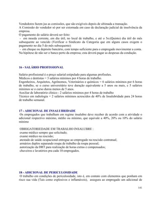 Vendedores fazem jus as comissões, que são exigíveis depois de ultimada a transação.
A Comissão do vendedor só por ser extornada em caso de declaração judicial de insolvência da
empresa.
O pagamento do salário deverá ser feito:
 - em moeda corrente, em dia útil, no local de trabalho, e até o 5o.(Quinto) dia útil do mês
subsequente ao vencido (Verificar o Sindicato da Categoria que em alguns casos exigem o
pagamento no dia 5 do mês subsequente)
 - em cheque ou depósito bancário, com tempo suficiente para o empregado movimentar a conta.
Na hipótese de não ser o banco perto da empresa; esta deverá pagar as despesas da condução.



16 - SALÁRIO PROFISSIONAL

Salário profissional é o preço salarial estipulado para algumas profissões.
Médicos e dentistas = 3 salários mínimos por 4 horas de trabalho.
Engenheiros, Arquitetos, Agrônomos, Veterinários e químicos = 6 salários mínimos por 6 horas
de trabalho, se o curso universitário teve duração equivalente a 5 anos ou mais, e 5 salários
mínimos se o curso durou menos de 5 anos.
Auxiliar de laboratório clínico - 2 salários mínimos por 4 horas de trabalho
Técnico em radiologia = 2 salários mínimos acrescidos de 40% de Insalubridade para 24 horas
de trabalho semanal.


17 - ADICIONAL DE INSALUBRIDADE
 Os empregados que trabalham em regime insalubre deve receber de acordo com a atividade o
adicional respectivo máximo, médio ou mínimo, que equivale a 40%, 20% ou 10% do salário
mínimo

OBRIGATORIEDADE EM TRABALHO INSALUBRE :
exame médico sempre que solicitado;
exame médico na rescisão;
atestado de saúde ocupacional entregue ao empregado na rescisão contratual;
armários duplos separando roupa de trabalho da roupa pessoal;
autorização da DRT para realização de horas extras e compensados;
chuveiros e lavatórios pra cada 10 empregados.




18 - ADICIONAL DE PERICULOSIDADE
 O trabalho em condições de periculosidade, isto é, em contato com elementos que ponham em
risco sua vida (Tais como explosivos e inflamáveis), assegura ao empregado um adicional de

                                                                                          141
 