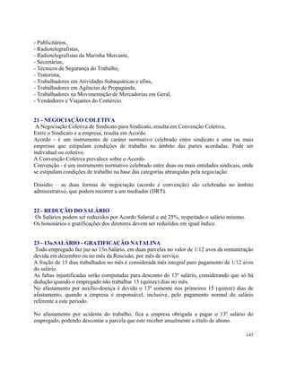 - Publicitários,
- Radiotelegrafistas,
- Radiotelegrafistas da Marinha Mercante,
- Secretárias,
- Técnicos de Segurança do Trabalho,
- Tratorista,
- Trabalhadores em Atividades Subaquáticas e afins,
- Trabalhadores em Agências de Propaganda,
- Trabalhadores na Movimentação de Mercadorias em Geral,
- Vendedores e Viajantes do Comércio.


21 - NEGOCIAÇÃO COLETIVA
 A Negociação Coletiva de Sindicato para Sindicato, resulta em Convenção Coletiva,
Entre o Sindicato e a empresa, resulta em Acordo.
Acordo - é um instrumento de caráter normativo celebrado entre sindicato e uma ou mais
empresas que estipulam condições de trabalho no âmbito das partes acordadas. Pode ser
individual ou coletivo.
A Convenção Coletiva prevalece sobre o Acordo.
Convenção - é um instrumento normativo celebrado entre duas ou mais entidades sindicais, onde
se estipulam condições de trabalho na base das categorias abrangidas pela negociação.

Dissídio – as duas formas de negociação (acordo e convenção) são celebradas no âmbito
administrativo, que podem recorrer a um mediador (DRT).


22 - REDUÇÃO DO SALÁRIO
Os Salários podem ser reduzidos por Acordo Salarial e até 25%, respeitado o salário mínimo.
Os hononários e gratificações dos diretores devem ser reduzidos em igual índice.


23 - 13o.SALÁRIO - GRATIFICAÇÃO NATALINA
 Todo empregado faz juz ao 13o.Salário, em duas parcelas no valor de 1/12 avos da remuneração
devida em dezembro ou no mês da Rescisão, por mês de serviço.
A fração de 15 dias trabalhados no mês é considerada mês integral paro pagamento de 1/12 avos
do salário.
As faltas injustificadas serão computadas para desconto do 13º salário, considerando que só há
dedução quando o empregado não trabalhar 15 (quinze) dias no mês.
No afastamento por auxílio-doença é devido o 13º somente nos primeiros 15 (quinze) dias de
afastamento, quando a empresa é responsável, inclusive, pelo pagamento normal do salário
referente a este período.

No afastamento por acidente do trabalho, fica a empresa obrigada a pagar o 13º salário do
empregado, podendo descontar a parcela que este receber anualmente a título de abono.

                                                                                              143
 