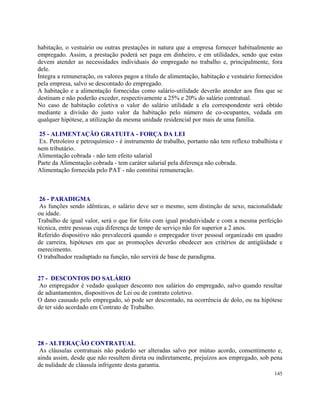 habitação, o vestuário ou outras prestações in natura que a empresa fornecer habitualmente ao
empregado. Assim, a prestação poderá ser paga em dinheiro, e em utilidades, sendo que estas
devem atender as necessidades individuais do empregado no trabalho e, principalmente, fora
dele.
Integra a remuneração, os valores pagos a título de alimentação, habitação e vestuário fornecidos
pela empresa, salvo se descontado do empregado.
A habitação e a alimentação fornecidas como salário-utilidade deverão atender aos fins que se
destinam e não poderão exceder, respectivamente a 25% e 20% do salário contratual.
No caso de habitação coletiva o valor do salário utilidade a ela correspondente será obtido
mediante a divisão do justo valor da habitação pelo número de co-ocupantes, vedada em
qualquer hipótese, a utilização da mesma unidade residencial por mais de uma família.

25 - ALIMENTAÇÃO GRATUITA - FORÇA DA LEI
Ex. Petroleiro e petroquímico - é instrumento de trabalho, portanto não tem reflexo trabalhista e
nem tributário.
Alimentação cobrada - não tem efeito salarial
Parte da Alimentação cobrada - tem caráter salarial pela diferença não cobrada.
Alimentação fornecida pelo PAT - não constitui remuneração.



 26 - PARADIGMA
 As funções sendo idênticas, o salário deve ser o mesmo, sem distinção de sexo, nacionalidade
ou idade.
Trabalho de igual valor, será o que for feito com igual produtividade e com a mesma perfeição
técnica, entre pessoas cuja diferença de tempo de serviço não for superior a 2 anos.
Referido dispositivo não prevalecerá quando o empregador tiver pessoal organizado em quadro
de carreira, hipóteses em que as promoções deverão obedecer aos critérios de antigüidade e
merecimento.
O trabalhador readaptado na função, não servirá de base de paradigma.


27 - DESCONTOS DO SALÁRIO
 Ao empregador é vedado qualquer desconto nos salários do empregado, salvo quando resultar
de adiantamentos, dispositivos de Lei ou de contrato coletivo.
O dano causado pelo empregado, só pode ser descontado, na ocorrência de dolo, ou na hipótese
de ter sido acordado em Contrato de Trabalho.




28 - ALTERAÇÃO CONTRATUAL
 As cláusulas contratuais não poderão ser alteradas salvo por mútuo acordo, consentimento e,
ainda assim, desde que não resultem direta ou indiretamente, prejuízos aos empregado, sob pena
de nulidade de cláusula infrigente desta garantia.
                                                                                             145
 