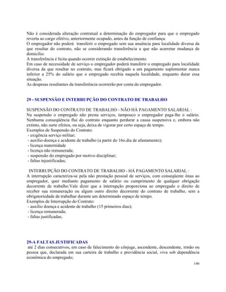 Não é considerada alteração contratual a determinação do empregador para que o empregado
reverta ao cargo efetivo, anteriormente ocupado, antes da função de confiança.
O empregador não poderá transferir o empregado sem sua anuência para localidade diversa da
que resultar do contrato, não se considerando transferência a que não acarretar mudança de
domicílio.
A transferência é lícita quando ocorrer extinção de estabelecimento.
Em caso de necessidade de serviço o empregador poderá transferir o empregado para localidade
diversa da que resultar no contrato, mas ficará obrigado a um pagamento suplementar nunca
inferior a 25% do salário que o empregado recebia naquela localidade, enquanto durar essa
situação.
As despesas resultantes da transferência ocorrerão por conta do empregador.


29 - SUSPENSÃO E INTERRUPÇÃO DO CONTRATO DE TRABALHO

SUSPENSÃO DO CONTRATO DE TRABALHO - NÃO HÁ PAGAMENTO SALARIAL :
Na suspensão o empregado não presta serviços, tampouco o empregador paga-lhe o salário.
Nenhuma conseqüência flui do contrato enquanto perdurar a causa suspensiva e, embora não
extinto, não surte efeitos, ou seja, deixa de vigorar por certo espaço de tempo.
Exemplos de Suspensão do Contrato:
 - exigência serviço militar;
 - auxílio-doença e acidente de trabalho (a partir do 16o.dia de afastamento);
 - licença maternidade
 - licença não remunerada;
 - suspensão do empregado por motivo disciplinar;
 - faltas injustificadas;

  INTERRUPÇÃO DO CONTRATO DE TRABALHO - HÁ PAGAMENTO SALARIAL :
A interrupção caracteriza-se pela não prestação pessoal de serviços, com conseqüente ônus ao
empregador, quer mediante pagamento de salário ou cumprimento de qualquer obrigação
decorrente de trabalho.Vale dizer que a interrupção proporciona ao empregado o direito de
receber sua remuneração ou algum outro direito decorrente do contrato de trabalho, sem a
obrigatoriedade de trabalhar durante um determinado espaço de tempo.
Exemplos de Interrupção do Contrato:
 - auxílio doença e acidente de trabalho (15 primeiros dias);
 - licença remunerada;
 - faltas justificadas;




29-A FALTAS JUSTIFICADAS
 até 2 dias consecutivos, em caso de falecimento do cônjuge, ascendente, descendente, irmão ou
pessoa que, declarada em sua carteira de trabalho e previdência social, viva sob dependência
econômica do empregado;
                                                                                          146
 