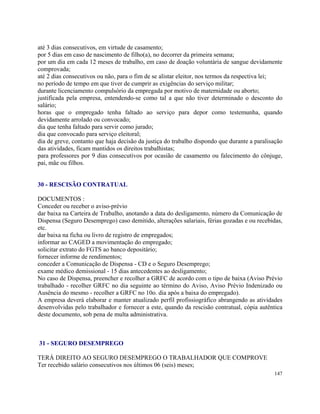 até 3 dias consecutivos, em virtude de casamento;
por 5 dias em caso de nascimento de filho(a), no decorrer da primeira semana;
por um dia em cada 12 meses de trabalho, em caso de doação voluntária de sangue devidamente
comprovada;
até 2 dias consecutivos ou não, para o fim de se alistar eleitor, nos termos da respectiva lei;
no período de tempo em que tiver de cumprir as exigências do serviço militar;
durante licenciamento compulsório da empregada por motivo de maternidade ou aborto;
justificada pela empresa, entendendo-se como tal a que não tiver determinado o desconto do
salário;
horas que o empregado tenha faltado ao serviço para depor como testemunha, quando
devidamente arrolado ou convocado;
dia que tenha faltado para servir como jurado;
dia que convocado para serviço eleitoral;
dia de greve, contanto que haja decisão da justiça do trabalho dispondo que durante a paralisação
das atividades, ficam mantidos os direitos trabalhistas;
para professores por 9 dias consecutivos por ocasião de casamento ou falecimento do cônjuge,
pai, mãe ou filhos.


30 - RESCISÃO CONTRATUAL

DOCUMENTOS :
Conceder ou receber o aviso-prévio
dar baixa na Carteira de Trabalho, anotando a data do desligamento, número da Comunicação de
Dispensa (Seguro Desemprego) caso demitido, alterações salariais, férias gozadas e ou recebidas,
etc.
dar baixa na ficha ou livro de registro de empregados;
informar ao CAGED a movimentação do empregado;
solicitar extrato do FGTS ao banco depositário;
fornecer informe de rendimentos;
conceder a Comunicação de Dispensa - CD e o Seguro Desemprego;
exame médico demissional - 15 dias antecedentes ao desligamento;
No caso de Dispensa, preencher e recolher a GRFC de acordo com o tipo de baixa (Aviso Prévio
trabalhado - recolher GRFC no dia seguinte ao término do Aviso, Aviso Prévio Indenizado ou
Ausência do mesmo - recolher a GRFC no 10o. dia após a baixa do empregado).
A empresa deverá elaborar e manter atualizado perfil profissiográfico abrangendo as atividades
desenvolvidas pelo trabalhador e fornecer a este, quando da rescisão contratual, cópia autêntica
deste documento, sob pena de multa administrativa.



31 - SEGURO DESEMPREGO

TERÁ DIREITO AO SEGURO DESEMPREGO O TRABALHADOR QUE COMPROVE
Ter recebido salário consecutivos nos últimos 06 (seis) meses;
                                                                                             147
 