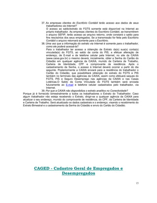37. As empresas clientes do Escritório Contábil terão acesso aos dados de seus
                    trabalhadores via Internet?
                    O acesso ao saldo/extrato do FGTS somente está disponível na Internet ao
                    próprio trabalhador. As empresas clientes do Escritório Contábil, se transmitirem
                    o arquivo SEFIP, terão acesso ao arquivo retorno, onde constará o saldo para
                    fins rescisórios dos seus empregados. Se a transmissão for feita pelo Escritório
                    Contábil o arquivo retornará somente para o Escritório.
                38. Uma vez que a informação do extrato via Internet é somente para o trabalhador,
                    como ele poderá acessá-la?
                    Para o trabalhador ter acesso a obtenção de Extrato da(s) sua(s) conta(s)
                    vinculada(s) do FGTS, ao saldo da conta do PIS, a efetuar alteração de
                    endereço, de E-mail e de telefone celular pela Internet, no site da CAIXA
                    (www.caixa.gov.br) o mesmo deverá, inicialmente, obter a Senha do Cartão do
                    Cidadão em qualquer agência da CAIXA, munido da Carteira de Trabalho,
                    Carteira de Identidade, CPF e comprovante de residência. Após o
                    cadastramento da Senha, o acesso à Internet deverá ocorrer a partir do dia
                    seguinte. Posteriormente a CAIXA enviará para a residência do trabalhador o
                    Cartão do Cidadão, que possibilitará obtenção do extrato do FGTS e PIS
                    também no terminais das agências da CAIXA, assim como efetuará saques do
                    FGTS, PIS e Seguro Desemprego nas agências da CAIXA e nas Casas
                    Lotéricas.O Saldo da Conta Vinculada do FGTS também será enviada
                    futuramente ao E-mail e telefone celular cadastrados pelo trabalhador, via
                    Internet.
                39. Por que a CAIXA não disponibiliza o extrato analítico no Conectividade?
Porque já é fornecido bimestralmente a todos os trabalhadores o Extrato do Trabalhador. Caso
algum trabalhador não esteja recebendo o Extrato, dirigir-se a qualquer agência da CAIXA para
atualizar o seu endereço, munido do comprovante de residência, do CPF, da Carteira de Identidade
e Carteira de Trabalho. Será atualizado os dados cadastrais e o endereço, visando o recebimento do
Extrato Bimestral e o cadastramento da Senha do Cidadão e envio do Cartão do Cidadão.




         CAGED - Cadastro Geral de Empregados e
                    Desempregados

                                                                                                  15
 