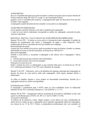 AVISO PRÉVIO :
deve ser concedido pela parte que quiser rescindir o contrato sem justa causa no prazo mínimo de
30 dias conforme artigo 487 da CLT e artigo 7o. da Constituição Federal
quando o aviso é concedido pela empresa, o empregado pode optar em duas horas livres por dia
ou faltar 7 dias seguidos.
o empregado ao pedir demissão deverá conceder o aviso prévio ao empregador.

AVISO PRÉVIO INDENIZADO :
ocorre quando o período referente a este não é cumprido pelo empregado.
o valor do aviso prévio indenizado corresponde ao salário do empregado, acrescido da parte
variável e adicionais.

RENÚNCIA / RECUSA / FALTA GRAVE NO AVISO PRÉVIO DO EMPREGADO :
Súmula 276 do TST – O direito ao aviso prévio é irrenunciável pelo empregado. O pedido de
dispensa de cumprimento não exime o empregador de pagar o valor respectivo, salvo
comprovação de haver o prestador dos serviços obtidos novo emprego.
Reconsideração das partes
A parte que tiver omitido aviso prévio, pode reconsiderá-lo antes do término, ficando, no entanto
subordinado ao aceite ou não da outra parte, na forma do art. 489 da CLT.
Recusa do empregado
Emitido o aviso prévio e, recusando o empregado a dar ciência, terá o empregador 2 (dois)
recursos:
a – solicitar duas pessoas que assinem como testemunhas;
b – enviar pelos correios com aviso de recepção;
Falta grave no curso do aviso
Perde o restante do aviso e a indenização os que cometem falta grave, na forma do art. 491 da
CLT, ratificado pela Súmula 73 do TST, salvo abandono de emprego.

Súmula 73 do TST – Falta grave, salvo a de abandono de emprego, praticada pelo empregado no
decurso do prazo do aviso prévio, dado pelo empregador, retira àquele qualquer direito a
indenização.

As faltas ao trabalho, durante o aviso, podem ser descontadas normalmente, fazendo jus o
empregado somente ao salário correspondente

Contribuição para o FGTS
É assegurada a contribuição para o FGTS, tanto no aviso trabalhado como no indenizado
(Súmula 305 do TST e Instrução Normativa n. 3 de 26.06.96, I, 1.1 “s”).

Súmula 305 do TST – O pagamento relativo ao período de aviso prévio, trabalhado ou não, está
sujeito à contribuição para o FGTS. Art. 487, § 1º, da CLT (DJU 5.11.92).
Aviso prévio domiciliar
 O silêncio da lei polemiza o tema. Alguns acatam o aviso prévio em casa, considerando de
efeito serviço e tempo em que o empregado estiver afastado, aguardando ordens do empregador,
nos termos do art. 4º da CLT. Porém, a jurisprudência predominante não vem acatando tal
                                                                                             150
 