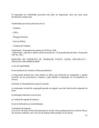O empregado em estabilidade provisória não pode ser dispensado, salvo por justa causa
devidamente comprovada.


Estabilidades provisórias previstas em Lei:

- Gestante;

- CIPA;

- Dirigente Sindical;

- Serviço Militar;

- Acidente de Trabalho;

Estabilidade - Empregado não optante do FGTS até 1988
- Indenização - equivale ao último salário acrescido de 1/12 da gratificação de Natal. ( Enunciado
TST No. 148 ).

RESCISÃO DO CONTRATO DE TRABALHO P/JUSTA CAUSA (ART.482-CLT) -
INICIATIVA DO EMPREGADOR

a) Ato de improbidade;

b) Incontinência de Conduta ou Mau procedimento;

c) Negociação habitual por conta própria ou alheia sem permissão do empregador e quando
constituir ato de concorrência a empresa a qual trabalha o empregado, ou for prejudicial ao
serviço;

d) desídia no desempenho da respectiva função;

e) condenação criminal do empregado passado em julgado, caso não tenha havido suspensão da
pena;

f) embriaguez habitual ou em serviço;

g) violação de segredo da empresa;

h) ato de indisciplina ou insubordinação;

i) abandono de emprego;
j) ato lesivo da honra ou boa fama praticada no serviço contra qualquer pessoa ou ofensas físicas,
nas mesmas condições, salvo em caso de legítima defesa própria ou de outrem.
                                                                                              152
 