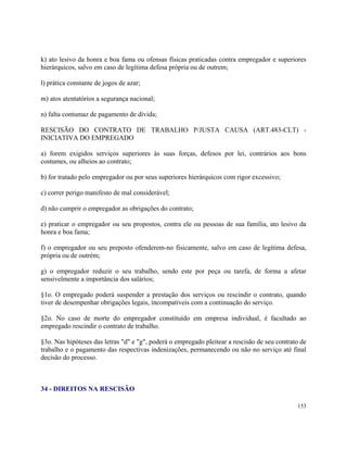 k) ato lesivo da honra e boa fama ou ofensas físicas praticadas contra empregador e superiores
hierárquicos, salvo em caso de legítima defesa própria ou de outrem;

l) prática constante de jogos de azar;

m) atos atentatórios a segurança nacional;

n) falta contumaz de pagamento de dívida;

RESCISÃO DO CONTRATO DE TRABALHO P/JUSTA CAUSA (ART.483-CLT) -
INICIATIVA DO EMPREGADO

a) forem exigidos serviços superiores às suas forças, defesos por lei, contrários aos bons
costumes, ou alheios ao contrato;

b) for tratado pelo empregador ou por seus superiores hierárquicos com rigor excessivo;

c) correr perigo manifesto de mal considerável;

d) não cumprir o empregador as obrigações do contrato;

e) praticar o empregador ou seu propostos, contra ele ou pessoas de sua família, ato lesivo da
honra e boa fama;

f) o empregador ou seu preposto ofenderem-no fisicamente, salvo em caso de legítima defesa,
própria ou de outrém;

g) o empregador reduzir o seu trabalho, sendo este por peça ou tarefa, de forma a afetar
sensivelmente a importância dos salários;

§1o. O empregado poderá suspender a prestação dos serviços ou rescindir o contrato, quando
tiver de desempenhar obrigações legais, incompatíveis com a continuação do serviço.

§2o. No caso de morte do empregador constituído em empresa individual, é facultado ao
empregado rescindir o contrato de trabalho.

§3o. Nas hipóteses das letras "d" e "g", poderá o empregado pleitear a rescisão de seu contrato de
trabalho e o pagamento das respectivas indenizações, permanecendo ou não no serviço até final
decisão do processo.



34 - DIREITOS NA RESCISÃO

                                                                                              153
 