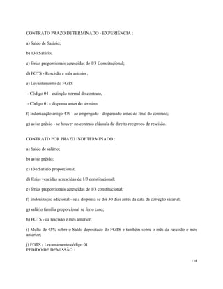 CONTRATO PRAZO DETERMINADO - EXPERIÊNCIA :

a) Saldo de Salário;

b) 13o.Salário;

c) férias proporcionais acrescidas de 1/3 Constitucional;

d) FGTS - Rescisão e mês anterior;

e) Levantamento do FGTS

- Código 04 - extinção normal do contrato,

- Código 01 - dispensa antes do término.

f) Indenização artigo 479 - ao empregado - dispensado antes do final do contrato;

g) aviso prévio - se houver no contrato cláusula de direito recíproco de rescisão.


CONTRATO POR PRAZO INDETERMINADO :

a) Saldo de salário;

b) aviso prévio;

c) 13o.Salário proporcional;

d) férias vencidas acrescidas de 1/3 constitucional;

e) férias proporcionais acrescidas de 1/3 constitucional;

f) indenização adicional - se a dispensa se der 30 dias antes da data da correção salarial;

g) salário família proporcional se for o caso;

h) FGTS - da rescisão e mês anterior;

i) Multa de 45% sobre o Saldo depositado do FGTS e também sobre o mês da rescisão e mês
anterior;

j) FGTS - Levantamento código 01
PEDIDO DE DEMISSÃO :

                                                                                              154
 
