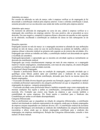 Admitidos em março:
Por ocasião da admissão no mês de março, cabe à empresa verificar se do empregado já foi
descontado a contribuição sindical pela empresa anterior. Como a referida contribuição é anual,
somente proceder-se-á ao seu desconto caso ainda não tenha ocorrido pela empresa anterior

Admitidos após março:
No momento da admissão de empregados no curso do ano, caberá à empresa verificar se o
empregado não contribuiu em emprego anterior. Em caso positivo, não se procederá ao novo
desconto. Em caso negativo, competirá à empresa efetuar o desconto em questão no mês seguinte
ao da admissão, recolhendo a contribuição ao sindicato de classe no mês subsequente ao do
desconto.

Situações especiais:
Empregado ausente no mês de março: se o empregado encontrar-se afastado de suas atribuições
normais no mês de março, como no caso de auxílio-doença ou acidente do trabalho, caberá à
empresa efetuar o desconto sindical no primeiro mês seguinte ao do reinicio das atividades. (Ex:
Empregado que retorna ao trabalho em Julho, a contribuição sindical será descontada em agosto
e recolhida em setembro).
Empregado/aposentado: o aposentado que se encontra em atividade sujeita-se normalmente ao
desconto da contribuição sindical.
Empregado que exerça simultaneamente emprego em mais de uma empresa: se o empregado
mantiver vínculo empregatício, simultaneamente, com mais de uma empresa, ele estará obrigado
a contribuir em relação a cada atividade exercida.
Profissional Liberal Empregado:
= Quando o profissional liberal atua na condição de empregado, exercendo atividade que o
qualifique como liberal, poderá optar por contribuir para o sindicato de sua categoria
profissional, ou não efetuar referida contribuição, deixando para faze-la na mesma época dos
demais empregados;
= Exercendo atividade diversa daquela que permite sua formação, pagará a contribuição sindical
à entidade profissional representativa da categoria profissional em que se enquadram os demais
empregados da empresa - categoria preponderante;
= Exercendo atividade como profissional liberal e também ocupando cargo como empregado nas
mesmas condições fica sujeito a ambas as contribuições, correspondentes a cada profissão
exercida. (Ex: Contador que exerce essa função na empresa e que executa também a
contabilidade de outras empresas. Ele ficará sujeito a contribuir para o Sindicato dos
Contabilistas por ambas as atividades desempenhadas).
Categoria Diferenciada:
Para os profissionais que se enquadram na relação de categorias diferenciadas, a contribuição
sindical será destinada ao sindicato representativo da categoria, ainda que os demais empregados
da empresa estejam enquadrados em sindicato diverso. (Ex: A contribuição sindical da secretária
de empresa Metalúrgica será destinada ao sindicato dos trabalhadores da categoria diferenciada
(secretárias e afins), ainda que os demais empregados contribuam para o sindicato dos
empregados em empresas metalúrgicas). Relação das Categorias diferenciadas, consulte o ítem
numero 20 deste manual.
                                                                                            156
 