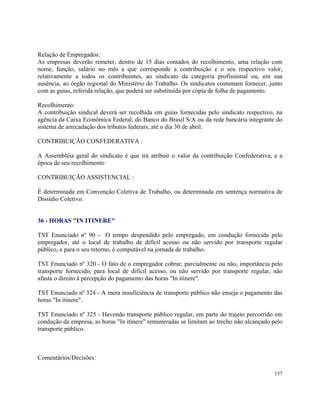 Relação de Empregados:
As empresas deverão remeter, dentro de 15 dias contados do recolhimento, uma relação com
nome, função, salário no mês a que corresponde a contribuição e o seu respectivo valor,
relativamente a todos os contribuintes, ao sindicato da categoria profissional ou, em sua
ausência, ao órgão regional do Ministério do Trabalho. Os sindicatos costumam fornecer, junto
com as guias, referida relação, que poderá ser substituída por cópia de folha de pagamento.

Recolhimento:
A contribuição sindical deverá ser recolhida em guias fornecidas pelo sindicato respectivo, na
agência da Caixa Econômica Federal, do Banco do Brasil S/A ou da rede bancária integrante do
sistema de arrecadação dos tributos federais, até o dia 30 de abril.

CONTRIBUIÇÃO CONFEDERATIVA :

A Assembléia geral do sindicato é que irá atribuir o valor da contribuição Confederativa, e a
época de seu recolhimento

CONTRIBUIÇÃO ASSISTENCIAL :

É determinada em Convenção Coletiva de Trabalho, ou determinada em sentença normativa de
Dissídio Coletivo.


36 - HORAS "IN ITINERE"

TST Enunciado nº 90 - O tempo despendido pelo empregado, em condução fornecida pelo
empregador, até o local de trabalho de difícil acesso ou não servido por transporte regular
público, e para o seu retorno, é computável na jornada de trabalho.

TST Enunciado nº 320 - O fato de o empregador cobrar, parcialmente ou não, importância pelo
transporte fornecido, para local de difícil acesso, ou não servido por transporte regular, não
afasta o direito à percepção do pagamento das horas "In itinere".

TST Enunciado nº 324 - A mera insuficiência de transporte público não enseja o pagamento das
horas "In itinere".

TST Enunciado nº 325 - Havendo transporte público regular, em parte do trajeto percorrido em
condução da empresa, as horas "In itinere" remuneradas se limitam ao trecho não alcançado pelo
transporte público.



Comentários/Decisões:

                                                                                          157
 