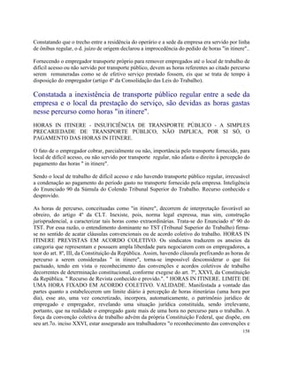 Constatando que o trecho entre a residência do operário e a sede da empresa era servido por linha
de ônibus regular, o d. juízo de origem declarou a improcedência do pedido de horas "in itinere"..

Fornecendo o empregador transporte próprio para remover empregados até o local de trabalho de
difícil acesso ou não servido por transporte público, devem as horas referentes ao citado percurso
serem remuneradas como se de efetivo serviço prestado fossem, eis que se trata de tempo à
disposição do empregador (artigo 4º da Consolidação das Leis do Trabalho).

Constatada a inexistência de transporte público regular entre a sede da
empresa e o local da prestação do serviço, são devidas as horas gastas
nesse percurso como horas "in itinere".
HORAS IN ITINERE - INSUFICIÊNCIA DE TRANSPORTE PÚBLICO - A SIMPLES
PRECARIEDADE DE TRANSPORTE PÚBLICO, NÃO IMPLICA, POR SI SÓ, O
PAGAMENTO DAS HORAS IN ITINERE.

O fato de o empregador cobrar, parcialmente ou não, importância pelo transporte fornecido, para
local de difícil acesso, ou não servido por transporte regular, não afasta o direito à percepção do
pagamento das horas " in itinere".

Sendo o local de trabalho de difícil acesso e não havendo transporte público regular, irrecusável
a condenação ao pagamento do período gasto no transporte fornecido pela empresa. Inteligência
do Enunciado 90 da Súmula do Colendo Tribunal Superior do Trabalho. Recurso conhecido e
desprovido.

As horas de percurso, conceituadas como "in itinere", decorrem de interpretação favorável ao
obreiro, do artigo 4º da CLT. Inexiste, pois, norma legal expressa, mas sim, construção
jurisprudencial, a caracterizar tais horas como extraordinárias. Trata-se do Enunciado nº 90 do
TST. Por essa razão, o entendimento dominante no TST (Tribunal Superior do Trabalho) firma-
se no sentido de acatar cláusulas convencionais ou de acordo coletivo do trabalho. HORAS IN
ITINERE PREVISTAS EM ACORDO COLETIVO. Os sindicatos traduzem os anseios da
categoria que representam e possuem ampla liberdade para negociarem com os empregadores, a
teor do art. 8º, III, da Constituição da República. Assim, havendo cláusula prefixando as horas de
percurso a serem consideradas " in itinere", torna-se impossível desconsiderar o que foi
pactuado, tendo em vista o reconhecimento das convenções e acordos coletivos de trabalho
decorrentes de determinação constitucional, conforme exegese do art. 7º, XXVI, da Constituição
da República. " Recurso de Revista conhecido e provido.". " HORAS IN ITINERE. LIMITE DE
UMA HORA FIXADO EM ACORDO COLETIVO. VALIDADE. Manifestada a vontade das
partes quanto a estabelecerem um limite diário à percepção de horas itinerárias (uma hora por
dia), esse ato, uma vez concretizado, incorpora, automaticamente, o patrimônio jurídico de
empregado e empregador, revelando uma situação jurídica constituída, sendo irrelevante,
portanto, que na realidade o empregado gaste mais de uma hora no percurso para o trabalho. A
força da convenção coletiva de trabalho advém da própria Constituição Federal, que dispõe, em
seu art.7o. inciso XXVI, estar assegurado aos trabalhadores "o reconhecimento das convenções e
                                                                                               158
 